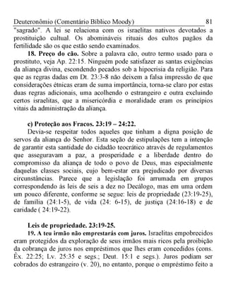 81Deuteronômio (Comentário Bíblico Moody)
"sagrado". A lei se relaciona com os israelitas nativos devotados a
prostituição cultual. Os abomináveis rituais dos cultos pagãos da
fertilidade são os que estão sendo examinados.
18. Preço do cão. Sobre a palavra cão, outro termo usado para o
prostituto, veja Ap. 22:15. Ninguém pode satisfazer as santas exigências
da aliança divina, escondendo pecados sob a hipocrisia da religião. Para
que as regras dadas em Dt. 23:3-8 não deixem a falsa impressão de que
considerações étnicas eram de suma importância, torna-se claro por estas
duas regras adicionais, uma acolhendo o estrangeiro e outra excluindo
certos israelitas, que a misericórdia e moralidade eram os princípios
vitais da administração da aliança.
c) Proteção aos Fracos. 23:19 - 24:22.
Devia-se respeitar todos aqueles que tinham a digna posição de
servos da aliança do Senhor. Esta seção de estipulações tem a intenção
de garantir esta santidade do cidadão teocrático através de regulamentos
que asseguravam a paz, a prosperidade e a liberdade dentro do
compromisso da aliança de todo o povo de Deus, mas especialmente
daquelas classes sociais, cujo bem-estar era prejudicado por diversas
circunstâncias. Parece que a legislação foi arrumada em grupos
correspondendo às leis de seis a dez no Decálogo, mas em uma ordem
um pouco diferente, conforme se segue: leis de propriedade (23:19-25),
de família (24:1-5), de vida (24: 6-15), de justiça (24:16-18) e de
caridade ( 24:19-22).
Leis de propriedade. 23:19-25.
19. A teu irmão não emprestarás com juros. Israelitas empobrecidos
eram protegidos da exploração de seus irmãos mais ricos pela proibição
da cobrança de juros nos empréstimos que lhes eram concedidos (cons.
Êx. 22:25; Lv. 25:35 e segs.; Deut. 15:1 e segs.). Juros podiam ser
cobrados do estrangeiro (v. 20), no entanto, porque o empréstimo feito a
 
