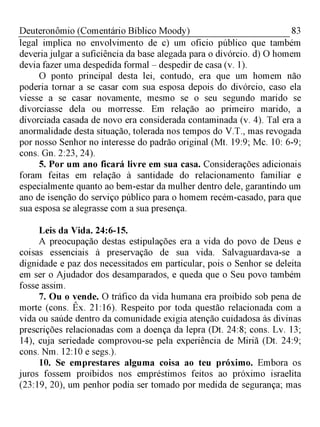 83Deuteronômio (Comentário Bíblico Moody)
legal implica no envolvimento de c) um oficio público que também
deveria julgar a suficiência da base alegada para o divórcio. d) O homem
devia fazer uma despedida formal - despedir de casa (v. 1).
O ponto principal desta lei, contudo, era que um homem não
poderia tornar a se casar com sua esposa depois do divórcio, caso ela
viesse a se casar novamente, mesmo se o seusegundo marido se
divorciasse dela ou morresse. Em relação ao primeiro marido, a
divorciada casada de novo era considerada contaminada (v. 4). Tal era a
anormalidade desta situação, tolerada nos tempos do V.T., mas revogada
por nosso Senhor no interesse do padrão original (Mt. 19:9; Mc. 10: 6-9;
cons. Gn. 2:23, 24).
5. Por um ano ficará livre em sua casa. Considerações adicionais
foram feitas em relação à santidade do relacionamento familiar e
especialmente quanto ao bem-estar da mulher dentro dele, garantindo um
ano de isenção do serviço público para o homem recém-casado, para que
sua esposa se alegrasse com a sua presença.
Leis da Vida. 24:6-15.
A preocupação destas estipulações era a vida do povo de Deus e
coisas essenciais à preservação de sua vida. Salvaguardava-se a
dignidade e paz dos necessitados em particular, pois o Senhor se deleita
em ser o Ajudador dos desamparados, e queda que o Seu povo também
fosse assim.
7. Ou o vende. O tráfico da vida humana era proibido sob pena de
morte (cons. Êx. 21:16). Respeito por toda questão relacionada com a
vida ou saúde dentro da comunidade exigia atenção cuidadosa às divinas
prescrições relacionadas com a doença da lepra (Dt. 24:8; cons. Lv. 13;
14), cuja seriedade comprovou-se pela experiência de Miriã (Dt. 24:9;
cons. Nm. 12:10 e segs.).
10. Se emprestares alguma coisa ao teu próximo. Embora os
juros fossem proibidos nos empréstimos feitos ao próximo israelita
(23:19, 20), um penhor podia ser tomado por medida de segurança; mas
 