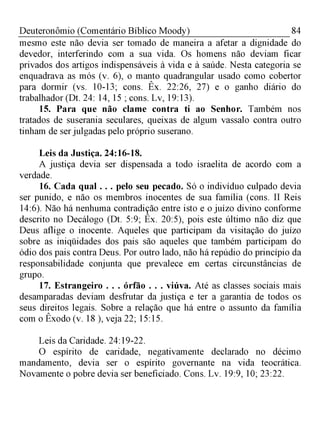 84Deuteronômio (Comentário Bíblico Moody)
mesmo este não devia ser tomado de maneira a afetar a dignidade do
devedor, interferindo com a sua vida. Os homens não deviam ficar
privados dos artigos indispensáveis à vida e à saúde. Nesta categoria se
enquadrava as mós (v. 6), o manto quadrangular usado como cobertor
para dormir (vs. 10-13; cons. Êx. 22:26, 27) e o ganho diário do
trabalhador (Dt. 24: 14, 15 ; cons. Lv, 19:13).
15. Para que não clame contra ti ao Senhor. Também nos
tratados de suserania seculares, queixas de algum vassalo contra outro
tinham de ser julgadas pelo próprio suserano.
Leis da Justiça. 24:16-18.
A justiça devia ser dispensada a todo israelita de acordo com a
verdade.
16. Cada qual . . . pelo seu pecado. Só o indivíduo culpado devia
ser punido, e não os membros inocentes de sua família (cons. II Reis
14:6). Não há nenhuma contradição entre isto e o juízo divino conforme
descrito no Decálogo (Dt. 5:9; Êx. 20:5), pois este último não diz que
Deus aflige o inocente. Aqueles que participam da visitação do juízo
sobre as iniqüidades dos pais são aqueles que também participam do
ódio dos pais contra Deus. Por outro lado, não há repúdio do princípio da
responsabilidade conjunta que prevalece em certas circunstâncias de
grupo.
17. Estrangeiro . . . órfão . . . viúva. Até as classes sociais mais
desamparadas deviam desfrutar da justiça e ter a garantia de todos os
seus direitos legais. Sobre a relação que há entre o assunto da família
com o Êxodo (v. 18 ), veja 22; 15:15.
Leis da Caridade. 24:19-22.
O espírito de caridade, negativamente declarado no décimo
mandamento, devia ser o espírito governante na vida teocrática.
Novamente o pobre devia ser beneficiado. Cons. Lv. 19:9, 10; 23:22.
 