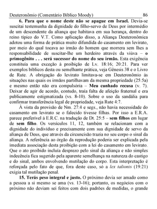 86Deuteronômio (Comentário Bíblico Moody)
6. Para que o nome deste não se apague em Israel. Devia-se
suscitai testemunha da dignidade do filho-servo de Deus por intermédio
de um descendente da aliança que habitava em sua herança, dentro do
reino típico do V.T. Como aplicação disso, a Aliança Deuteronômica
adotou uma forma de prática muito difundida do casamento em levirato,
por meio do qual tocava ao irmão do homem que morrera sem lhes a
responsabilidade de suscitar-lhe um herdeiro através da viúva - o
primogênito . . . será sucessor do nome do seu irmão. Esta exigência
constituía uma exceção à proibição de Lv. 18:16; 20:21. Para ver
exemplos bíblicos desta ou semelhante prática, veja Gênesis 38 e o Livro
de Rute. A obrigação do levirato limitava-se em Deuteronômio às
situações nas quais os irmãos partilhavam da mesma propriedade (25:5a)
e mesmo então não era compulsória - Meu cunhado recusa (v. 7).
Deixar de agir de acordo, contudo, traía falta de afeição fraternal e era
publicamente estigmatizada (vs. 8-10). Sobre o uso da sandália para
confirmar transferência legal de propriedade, veja Rute 4:7.
À vista da provisão de Nm. 27:4 e segs., não havia necessidade do
casamento em levirato se o falecido tivesse filhas. Por isso a E.R.A.
parece preferível à E.R.C. na tradução de Dt. 25:5 - sem filhos em lugar
de sem filho. Os versículos 11, 12, também se relacionam com a
dignidade do indivíduo e precisamente com sua dignidade de servo da
aliança de Deus, que através da circuncisão trazia no seu corpo o sinal da
aliança. A referência ao órgão da reprodução poderia ser explicada pela
imediata associação desta proibição com a lei do casamento em levirato.
Que o ato proibido incluía desprezo pelo sinal da aliança e não simples
indecência fica sugerido pela aparente semelhança na natureza do castigo
e do sinal, ambos envolvendo mutilação do corpo. Esta interpretação é
reforçada pelo fato de que, fora deste caso, só a lex talionis (19:21)
exigia tal mutilação penal.
15. Terás peso integral e justo. O próximo devia ser amado como
a pessoa a si mesmo se ama (vs. 13-16); portanto, os negócios com o
próximo não deviam sei feitos com dois padrões de medidas, o grande
 