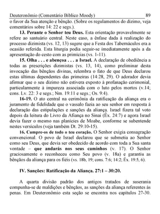 89Deuteronômio (Comentário Bíblico Moody)
o favor da Sua atenção e bênção. (Sobre os regulamentos do dízimo, veja
comentários sobre 14: 22 e segs.).
13. Perante o Senhor teu Deus. Esta orientação provavelmente se
refere ao santuário central. Neste caso, a ênfase dada à realização do
processo dizimista (vs. 12, 13) sugere que a Festa dos Tabernáculos era a
ocasião referida. Esta liturgia podia seguir-se imediatamente após a da
apresentação do cesto com as primícias (vs. 1-11).
15. Olha . . . e abençoa . . . a Israel. A declaração de obediência a
todas as prescrições dizimistas (vs. 13, 14), como preliminar desta
invocação das bênçãos divinas, relembra o fato de que Deus declarou
estas últimas dependentes das primeiras (14:28, 29). O adorador devia
afirmar que o seu dízimo não estivera exposto à profanação cerimonial,
particularmente à impureza associada com o luto pelos mortos (v. 14;
cons. Lv. 22: 3 e segs.; Nm. 19:11 e segs.; Os. 9:4).
16-19. O ato central na cerimônia da ratificação da aliança era o
juramento de fidelidade que o vassalo fazia ao seu senhor em resposta à
declaração das estipulações e sanções da aliança. Israel fizera tal voto
depois da leitura do Livro da Afiança no Sinai (Êx. 24:7) e agora Israel
devia fazer o mesmo nas planícies de Moabe, conforme se subentende
nestes versículos (veja também Dt. 29:10-15).
16. Cumpre-os de todo o teu coração. O Senhor exigia consagração
convencional. O povo de Israel declarou que se submetia ao Senhor
como seu Deus, que devia ser obedecido de acordo com toda a Sua santa
vontade - que andarás nos seus caminhos (v. 17). O Senhor
graciosamente o reconheceu como Seu povo (v. 18a) e garantiu as
bênçãos da aliança para os fiéis (vs. 18b, 19; cons. 7:6; 14:2; Êx. 19:5, 6).
IV. Sanções: Ratificação da Aliança. 27:1 - 30:20.
A quarta divisão padrão dos antigos tratados de suserania
compunha-se de maldições e bênçãos, as sanções da aliança referentes às
penas. Em Deuteronômio esta seção se encontra nos capítulos 27-30.
 