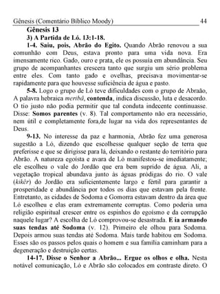 44Gênesis (Comentário Bíblico Moody)
Gênesis 13
3) A Partida de Ló. 13:1-18.
1-4. Saiu, pois, Abrão do Egito. Quando Abrão renovou a sua
comunhão com Deus, estava pronto para uma vida nova. Era
imensamente rico. Gado, ouro e prata, ele os possuía em abundância. Seu
grupo de acompanhantes crescera tanto que surgiu um sério problema
entre eles. Com tanto gado e ovelhas, precisava movimentar-se
rapidamente para que houvesse suficiência de água e pasto.
5-8. Logo o grupo de Ló teve dificuldades com o grupo de Abraão,
A palavra hebraica meribâ, contenda, indica discussão, luta e desacordo.
O tio justo não podia permitir que tal conduta indecente continuasse.
Disse: Somos parentes (v. 8). Tal comportamento não era necessário,
nem útil e completamente fora,de lugar na vida dos representantes de
Deus.
9-13. No interesse da paz e harmonia, Abrão fez uma generosa
sugestão a Ló, dizendo que escolhesse qualquer seção de terra que
preferisse e que se dirigisse para lá, deixando o restante do território para
Abrão. A natureza egoísta e avara de Ló manifestou-se imediatamente;
ele escolheu o vale do Jordão que era bem suprido de água. Ali, a
vegetação tropical abundava junto às águas pródigas do rio. O vale
(kikêr) do Jordão era suficientemente largo e fértil para garantir a
prosperidade e abundância por todos os dias que estavam pela frente.
Entretanto, as cidades de Sodoma e Gomorra estavam dentro da área que
Ló escolheu e elas eram extremamente corruptas. Como poderia uma
religião espiritual crescer entre os espinhos do egoísmo e da corrupção
naquele lugar? A escolha de Ló comprovou-se desastrada. E ia armando
suas tendas até Sodoma (v. 12). Primeiro ele olhou para Sodoma.
Depois armou suas tendas até Sodoma. Mais tarde habitou em Sodoma.
Esses são os passos pelos quais o homem e sua família caminham para a
degeneração e destruição certas.
14-17. Disse o Senhor a Abrão... Ergue os olhos e olha. Nesta
notável comunicação, Ló e Abrão são colocados em contraste direto. O
 