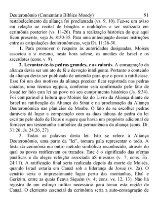 91Deuteronômio (Comentário Bíblico Moody)
restabelecimento da aliança foi proclamada (vs. 9, 10). Fez-se um aviso
em relação ao recital de bênçãos e maldições a ser realizado em
cerimônia posterior (vs. 11-26). Para a realização histórica do que aqui
ficou prescrito, veja Js. 8:30-35. Para uma antecipação dessas instruções
entre as estipulações deuteronômicas, veja Dt. 11:26-30.
1. Para promover o respeito às autoridades designadas, Moisés
associou a si mesmo, nesta hora solene, os anciães de Israel e os
sacerdotes (cons. v. 9).
2. Levantar-te-ás pedras grandes, e as caiarás. A consagração da
aliança devia ser um ato de fé e devoção inteligente. Portanto o conteúdo
da aliança devia ser publicado de antemão para que o povo a ratificasse.
Esse foi um dos motivos da aliança precisar ficar registrada nas pedras
caiadas, uma técnica egípcia, conforme está confirmado pelo fato de
Josué ter lido esta lei ao povo no seu cumprimento histórico (Js. 8:34).
Foi comparável à leitura que Moisés fez do Livro da Aliança diante de
Israel na ratificação da Aliança do Sinai e na proclamação da Aliança
Deuteronômica nas planícies de Moabe. O fato de se escolher pedras
duráveis dá lugar a comparação com as duas tábuas de pedra da lei
escritas pelo dedo de Deus e sugere que havia um propósito adicional de
fornecer um testemunho simbólico da permanência da aliança (cons. Dt.
31:26; Js. 24:26, 27).
3. Todas as palavras desta lei. Isto se refere à Aliança
Deuteronômio, uma parte da "lei", tomara pala representar o todo. A
festa da cerimônia eia outro método simbólico reconhecido, através do
qual os povos ratificavam os tratados. Este é o significado das ofertas
pacíficas e da alegre refeição associada àS mesmas (v. 7; cons. Êx.
24:11). A ratificação final seria realizada depois da morte de Moisés,
quando Israel estaria em Canaã sob a liderança de Josué (v. 2a). O
cenário seria o impressionante lugar perto das montanhas, Ebal e
Gerizim, entre as quais ficava Siquém (v. 4; cons. vs. 12, 13). Não há
registro de um esforço militar necessário para tomar esta região de
Canaã. O elemento essencial da cerimônia seria a auto-consagração de
 