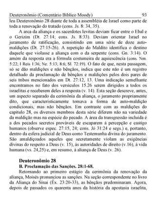 93Deuteronômio (Comentário Bíblico Moody)
leu Deuteronômio 28 diante de toda a assembléia de Israel como parte de
toda a renovação do tratado (cons. Js. 8: 34, 35).
A arca da aliança e os sacerdotes levitas deviam ficar entre o Ebal e
o Gerizim (Dt. 27:14; cons. Js. 8:33). Deviam orientar Israel no
juramento de ratificação, consistindo em uma série de doze auto-
maldições (Dt. 27:15-26). A repetição do Maldito identifica o destino
daquele que violasse a aliança com o da serpente (cons. Gn. 3:14). O
amém da resposta era a fórmula costumeira de aquiescência (cons. Nm.
5:22; I Reis 1:36; Ne. 5:13; 8:6; Sl. 72:19). O fato de que, nesta passagem,
só se dão maldições e não bênçãos, indica que este não é um registro
detalhado da proclamação de bênçãos e maldições pelos dois pares de
seis tribos mencionados em Dt. 27:12, 13. Uma indicação semelhante
encontramos no fato dos versículos 15.26 serem dirigidos a todos os
israelitas e receberem deles a resposta (v. 14). Esta seção descreve, antes,
um aspecto separado da cerimônia da aliança, o juramento propriamente
dito, que caracteristicamente tomava a forma de auto-maldição
condicionais, mas não bênçãos. Em contraste com as maldições do
capítulo 28, os diversos membros desta série diferem não na variedade
da maldição mas na espécie do pecado. A área da transgressão incluída é
a dos pecados secretos prováveis de escaparem à percepção e castigo
humanos (observe espec. 27:15, 24; cons. Jó 31:24 e segs.) e, portanto,
dentro da esfera judicial de Deus como Testemunha divina do juramento.
São amaldiçoados aqueles que secretamente violam as exigências
divinas do respeito a Deus (v. 15), às autoridades de direito (v.16), à vida
humana (vs. 24,25) e, em resumo, à aliança de Deus (v. 26).
Deuteronômio 28
B. Proclamação das Sanções. 28:1-68.
Retornando ao primeiro estágio da cerimônia da renovação da
aliança, Moisés pronunciou as sanções. Na seção correspondente no livro
da Aliança do Sinai (Êx. 23:20-33), as bênçãos predominaram. Agora,
depois de passados os quarenta anos da história da apostasia israelita,
 
