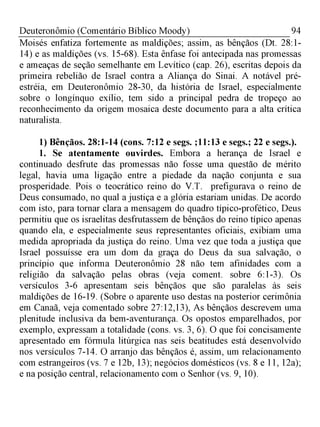 94Deuteronômio (Comentário Bíblico Moody)
Moisés enfatiza fortemente as maldições; assim, as bênçãos (Dt. 28:1­
14) e as maldições (vs. 15-68). Esta ênfase foi antecipada nas promessas
e ameaças de seção semelhante em Levítico (cap. 26), escritas depois da
primeira rebelião de Israel contra a Aliança do Sinai. A notável pré-
estréia, em Deuteronômio 28-30, da história de Israel, especialmente
sobre o longínquo exílio, tem sido a principal pedra de tropeço ao
reconhecimento da origem mosaica deste documento para a alta crítica
naturalista.
1) Bênçãos. 28:1-14 (cons. 7:12 e segs. ;11:13 e segs.; 22 e segs.).
1. Se atentamente ouvirdes. Embora a herança de Israel e
continuado desfrute das promessas não fosse uma questão de mérito
legal, havia uma ligação entre a piedade da nação conjunta e sua
prosperidade. Pois o teocrático reino do V.T. prefigurava o reino de
Deus consumado, no qual a justiça e a glória estariam unidas. De acordo
com isto, para tornar clara a mensagem do quadro típico-profético, Deus
permitiu que os israelitas desfrutassem de bênçãos do reino típico apenas
quando ela, e especialmente seus representantes oficiais, exibiam uma
medida apropriada da justiça do reino. Uma vez que toda a justiça que
Israel possuísse era um dom da graça do Deus da sua salvação, o
princípio que informa Deuteronômio 28 não tem afinidades com a
religião da salvação pelas obras (veja coment. sobre 6:1-3). Os
versículos 3-6 apresentam seis bênçãos que são paralelas às seis
maldições de 16-19. (Sobre o aparente uso destas na posterior cerimônia
em Canaã, veja comentado sobre 27:12,13), As bênçãos descrevem uma
plenitude inclusiva da bem-aventurança. Os opostos emparelhados, por
exemplo, expressam a totalidade (cons. vs. 3, 6). O que foi concisamente
apresentado em fórmula litúrgica nas seis beatitudes está desenvolvido
nos versículos 7-14. O arranjo das bênçãos é, assim, um relacionamento
com estrangeiros (vs. 7 e 12b, 13); negócios domésticos (vs. 8 e 11, 12a);
e na posição central, relacionamento com o Senhor (vs. 9, 10).
 