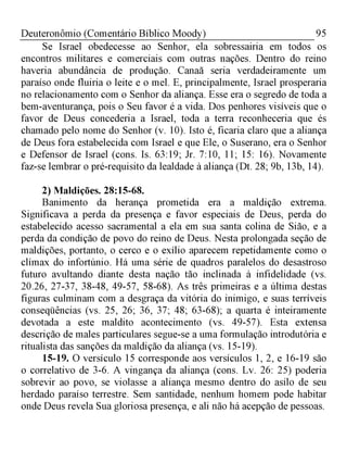 95Deuteronômio (Comentário Bíblico Moody)
Se Israel obedecesse ao Senhor, ela sobressairia em todos os
encontros militares e comerciais com outras nações. Dentro do reino
haveria abundância de produção. Canaã seria verdadeiramente um
paraíso onde fluiria o leite e o mel. E, principalmente, Israel prosperaria
no relacionamento com o Senhor da aliança. Esse era o segredo de toda a
bem-aventurança, pois o Seu favor é a vida. Dos penhores visíveis que o
favor de Deus concederia a Israel, toda a terra reconheceria que és
chamado pelo nome do Senhor (v. 10). Isto é, ficaria claro que a aliança
de Deus fora estabelecida com Israel e que Ele, o Suserano, era o Senhor
e Defensor de Israel (cons. Is. 63:19; Jr. 7:10, 11; 15: 16). Novamente
faz-se lembrar o pré-requisito da lealdade à aliança (Dt. 28; 9b, 13b, 14).
2) Maldições. 28:15-68.
Banimento da herança prometida era a maldição extrema.
Significava a perda da presença e favor especiais de Deus, perda do
estabelecido acesso sacramental a ela em sua santa colina de Sião, e a
perda da condição de povo do reino de Deus. Nesta prolongada seção de
maldições, portanto, o cerco e o exílio aparecem repetidamente como o
clímax do infortúnio. Há uma série de quadros paralelos do desastroso
futuro avultando diante desta nação tão inclinada à infidelidade (vs.
20.26, 27-37, 38-48, 49-57, 58-68). As três primeiras e a última destas
figuras culminam com a desgraça da vitória do inimigo, e suas terríveis
conseqüências (vs. 25, 26; 36, 37; 48; 63-68); a quarta é inteiramente
devotada a este maldito acontecimento (vs. 49-57). Esta extensa
descrição de males particulares segue-se a uma formulação introdutória e
ritualista das sanções da maldição da aliança (vs. 15-19).
15-19. O versículo 15 corresponde aos versículos 1, 2, e 16-19 são
o correlativo de 3-6. A vingança da aliança (cons. Lv. 26: 25) poderia
sobrevir ao povo, se violasse a aliança mesmo dentro do asilo de seu
herdado paraíso terrestre. Sem santidade, nenhum homem pode habitar
onde Deus revela Sua gloriosa presença, e ali não há acepção de pessoas.
 