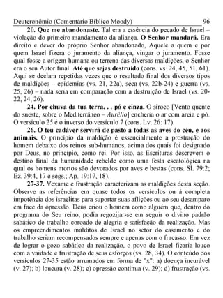 96Deuteronômio (Comentário Bíblico Moody)
20. Que me abandonaste. Tal era a essência do pecado de Israel -
violação do primeiro mandamento da aliança. O Senhor mandará. Era
direito e dever do próprio Senhor abandonado, Aquele a quem e por
quem Israel fizera o juramento da aliança, vingar o juramento. Fosse
qual fosse a origem humana ou terrena das diversas maldições, o Senhor
era o seu Autor final. Até que sejas destruído (cons. vs. 24, 45, 51, 61).
Aqui se declara repetidas vezes que o resultado final dos diversos tipos
de maldições - epidemias (vs. 21, 22a), seca (vs. 22b-24) e guerra (vs.
25, 26) - nada seria em comparação com a destruição de Israel (vs. 20­
22, 24, 26).
24. Por chuva da tua terra. . . pó e cinza. O siroco [Vento quente
do sueste, sobre o Mediterrâneo - Aurélio] encheria o ar com areia e pó.
O versículo 25 é o inverso do versículo 7 (cons. Lv. 26: 17).
26. O teu cadáver servirá de pasto a todas as aves do céu, e aos
animais. O princípio da maldição é essencialmente a prostração do
homem debaixo dos reinos sub-humanos, acima dos quais foi designado
por Deus, no princípio, como rei. Por isso, as Escrituras descrevem o
destino final da humanidade rebelde como uma festa escatológica na
qual os homens mortos são devorados por aves e bestas (cons. Sl. 79:2;
Ez. 39:4, 17 e segs.; Ap. 19:17, 18).
27-37. Vexame e frustração caracterizam as maldições desta seção.
Observe as referências em quase todos os versículos ou à completa
impotência dos israelitas para suportar suas aflições ou ao seu desamparo
em face da opressão. Deus criou o homem como alguém que, dentro do
programa do Seu reino, podia regozijar-se em seguir o divino padrão
sabático de trabalho coroado de alegria e satisfação da realização. Mas
os empreendimentos malditos de Israel no setor do casamento e do
trabalho seriam recompensados sempre e apenas com o fracasso. Em vez
de lograr o gozo sabático da realização, o povo de Israel ficaria louco
com a vaidade e frustração de seus esforços (vs. 28, 34). O conteúdo dos
versículos 27-35 estão arrumados em forma de "x": a) doença incurável
(v. 27); b) loucura (v. 28); c) opressão continua (v. 29); d) frustração (vs.
 