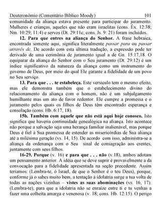 101Deuteronômio (Comentário Bíblico Moody)
comunidade da aliança estava presente para participar do juramento.
Mulheres e crianças, aqueles que não eram israelitas (cons. Êx. 12:38;
Nm. 10:29; 11:4) e servos (Dt. 29:11c; cons. Js. 9: 21) foram incluídos.
12. Para que entres na aliança do Senhor. A frase hebraica,
encontrada somente aqui, significa literalmente passar para ou passar
através de. De acordo com esta última tradução, a expressão pode ter
derivado de uma cerimônia de juramento igual a de Gn. 15:17,18. O
equiparar da aliança do Senhor com o Seu juramento (Dt. 29:12) é um
índice significativo da natureza da aliança como um instrumento do
governo de Deus, por meio do qual Ele garante a fidelidade de um povo
no Seu serviço.
13. Para que . . . te estabeleça. Este versículo tem o mesmo efeito,
mas ele demonstra também que o estabelecimento divino do
relacionamento da aliança com o homem, não é um subjulgamento
humilhante mas um ato de favor redentor. Ele cumpre a promessa e o
juramento pelos quais os filhos de Deus têm encontrado esperança e
consolação (cons. Hb. 6:17, 18).
15b. Também com aquele que não está aqui hoje conosco. Isto
significa que haveria continuidade genealógica na aliança. Isto acontece
não porque a salvação seja uma herança familiar inalienável, mas porque
Deus é fiel à Sua promessa de estender as misericórdias de Sua aliança
até a milésima geração (vs. 14, 15). De acordo com isso, administra-se a
aliança da ordenança com o Seu sinal de consagração aos crentes,
juntamente com seus filhos.
16-29. Porque (v. 16) e para que . . . não (v.18), ambos adotam
um pensamento anterior. A idéia que se deve suprir é provavelmente a da
convocação para a fidelidade apresentada na seção precedente. Assim
teríamos: (Lembra-te, ó Israel, de que o Senhor é o teu Deus), porque,
conforme já o sabes muito bem, a tentação à idolatria surge a tua volta de
todas as nações vizinhas - vistes as suas abominações (vs. 16, 17).
(Lembra-te), para que a idolatria não se enraíze entre ti e tu venhas a
fazer uma colheita amarga e venenosa (v. 18; cons. Hb. 12:15). O perigo
 