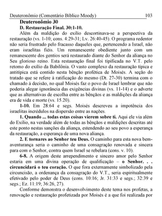 103Deuteronômio (Comentário Bíblico Moody)
Deuteronômio 30
D.Restauração Final. 30:1-10.
Além da maldição do exílio descortinava-se a perspectiva da
restauração (vs. 1-10; cons. 4:29-31; Lv. 26:40-45). O programa redentor
não seria frustrado pelo fracasso daqueles que, pertencendo a Israel, não
eram israelitas fiéis. Um remanescente obediente junto com um
remanescente dos gentios será restaurado diante do Senhor da aliança no
Seu glorioso reino. Esta restauração final foi tipificada no V.T. pelo
retomo do exílio da Babilônia. O vasto complexo da restauração típica e
antitípica está contido nesta bênção profética de Moisés. A seção do
tratado que se refere à ratificação do mesmo (Dt. 27-30) termina com o
chamado à decisão, no qual Moisés faz o povo de Israel lembrar que não
poderia alegar ignorância das exigências divinas (vs. 11-14) e o adverte
que as alternativas de escolha entre as bênçãos e as maldições da aliança
era de vida e morte (vs. 15.20).
1-10. Em 28:64 e segs. Moisés descreveu a impotência dos
israelitas incrédulos na dispersão entre as nações.
1. Quando ... todas estas coisas vierem sobre ti. Aqui ele via além
do Exílio, na verdade além de todas as bênçãos e maldições descritas até
este ponto nestas sanções da aliança, estendendo ao seu povo a esperança
da restauração, a esperança de uma nova aliança.
2. E tornares ao Senhor teu Deus. O caminho para esta nova bem-
aventurança seria o caminho de uma consagração renovada e sincera
para com o Senhor, contra quem Israel se rebelara (cons. v. 10).
6-8. A origem deste arrependimento e sincero amor pelo Senhor
estaria em uma divina operação de qualificação - o Senhor. . .
circuncidará o teu coração. O que fora externamente simbolizado pela
circuncisão, a ordenança da consagração do V.T., seria espiritualmente
efetivado pelo poder de Deus (cons. 10:16; Jr. 31:33 e segs.; 32:39 e
segs.; Ez. 11:19; 36:26, 27).
Conforme demonstra o desenvolvimento deste tema nos profetas, a
renovação e restauração profetizada por Moisés é a que foi realizada por
 