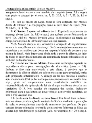 107Deuteronômio (Comentário Bíblico Moody)
assegurada, Israel executaria o mandato da conquista (cons. 7:1 e segs.)
com poder e coragem (v. 6; com. vs. 7, 23; 20:3, 4; 31:7, 23; Js. 1:6 e
segs.).
7,8. Sob as ordens de Deus, Josué já fora ordenado por Moisés
diante de Eleazar e a congregação como o novo líder de Israel (Nm.
27:18-23 ; Dt. 1:38).
8. O Senhor é quem vai adiante de ti. Repetindo a promessa da
presença divina (com. Js. 5:13 e segs.) que acabara de ser feita a todo o
povo (Dt. 31:3-6), Moisés investiu Josué publicamente da tarefa de
completar a missão de introduzir Israel em sua herança.
9-13. Moisés atribuiu aos sacerdotes a obrigação de regularmente
tomar a ler em público a lei da aliança. O efeito almejado era associar os
sacerdotes e os anciãos com Josué na responsabilidade do governo e na
estima de Israel. Mais importante ainda, todo o povo da aliança, ao lado
de todas as autoridades humanas da comunidade foram colocados sob o
senhorio do Doador da lei.
9a. Esta lei escreveu-a Moisés. Esta é uma declaração explícita de
importância óbvia para investigações da alta crítica (cons. v. 24).
Embora o fato seja mencionado a esta altura, é provável que o
documento da aliança oficial, ou pelo menos a sua parte principal, tenha
sido preparado anteriormente. A entrega da lei aos profetas e anciãos
aqui mencionada (9b), se for outra que a mencionada nos versículos 24 e
segs., pode ser simplesmente uma transferência simbólica de
responsabilidade de aplicação da lei da aliança, conforme descrita nos
versículos 10-13. Nos tratados de suserania das nações, incluía-se
orientação para a sua leitura ao povo vassalo, a intervalos regulares, de
uma a três vezes ao ano.
11. Lerás esta lei diante de todo Israel. Em Israel teria de haver
uma constante proclamação da vontade do Senhor mediante a prestação
do culto e eventualmente através do ministério dos profetas. Os pais
também foram orientados no sentido de instruírem fielmente os filhos da
aliança nos mandamentos do Senhor (veja, por exemplo, 6:7, 20 e segs.).
 