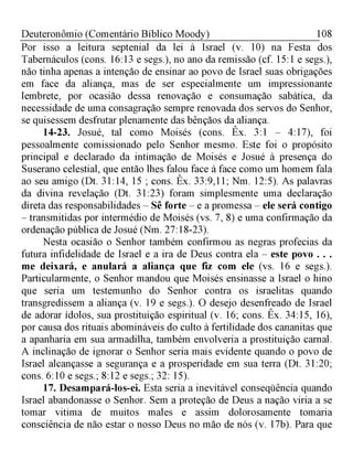 108Deuteronômio (Comentário Bíblico Moody)
Por isso a leitura septenial da lei à Israel (v. 10) na Festa dos
Tabernáculos (cons. 16:13 e segs.), no ano da remissão (cf. 15:1 e segs.),
não tinha apenas a intenção de ensinar ao povo de Israel suas obrigações
em face da aliança, mas de ser especialmente um impressionante
lembrete, por ocasião dessa renovação e consumação sabática, da
necessidade de uma consagração sempre renovada dos servos do Senhor,
se quisessem desfrutar plenamente das bênçãos da aliança.
14-23. Josué, tal como Moisés (cons. Êx. 3:1 - 4:17), foi
pessoalmente comissionado pelo Senhor mesmo. Este foi o propósito
principal e declarado da intimação de Moisés e Josué à presença do
Suserano celestial, que então lhes falou face à face como um homem fala
ao seu amigo (Dt. 31:14, 15 ; cons. Êx. 33:9,11; Nm. 12:5). As palavras
da divina revelação (Dt. 31:23) foram simplesmente uma declaração
direta das responsabilidades - Sê forte - e a promessa - ele será contigo
- transmitidas por intermédio de Moisés (vs. 7, 8) e uma confirmação da
ordenação pública de Josué (Nm. 27:18-23).
Nesta ocasião o Senhor também confirmou as negras profecias da
futura infidelidade de Israel e a ira de Deus contra ela - este povo . . .
me deixará, e anulará a aliança que fiz com ele (vs. 16 e segs).
Particularmente, o Senhor mandou que Moisés ensinasse a Israel o hino
que seria um testemunho do Senhor contra os israelitas quando
transgredissem a aliança (v. 19 e segs.). O desejo desenfreado de Israel
de adorar ídolos, sua prostituição espiritual (v. 16; cons. Êx. 34:15, 16),
por causa dos rituais abomináveis do culto à fertilidade dos cananitas que
a apanharia em sua armadilha, também envolveria a prostituição carnal.
A inclinação de ignorar o Senhor seria mais evidente quando o povo de
Israel alcançasse a segurança e a prosperidade em sua terra (Dt. 31:20;
cons. 6:10 e segs.; 8:12 e segs.; 32: 15).
17. Desampará-los-ei. Esta seria a inevitável conseqüência quando
Israel abandonasse o Senhor. Sem a proteção de Deus a nação viria a se
tomar vitima de muitos males e assim dolorosamente tomaria
consciência de não estar o nosso Deus no mão de nós (v. 17b). Para que
 