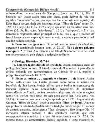 111Deuteronômio (Comentário Bíblico Moody)
refúgio digno de confiança do Seu povo (cons. vs. 15, 18, 30). O
hebraico sur, usado assim para com Deus, pode derivar da raiz que
significa "montanha" (cons. gwr ugarita). Em contraste com a justiça de
Deus fica a perversidade dos israelitas, esses "filhos de Deus" (cons. Dt.
32:6, 18 e segs.; 14:1; Êx. 4:22 e segs.) que eram na realidade seus não-
filhos (32: 5a, lit.; cons. "não-deuses", v.21, e "não-povo", v.21). Isto
introduz a responsabilidade principal do hino, isto é, que o pecado de
Israel fornecia uma explicação inteiramente adequada para todo o mal
que lhe poderia sobrevir.
6. Povo louco e ignorante. De acordo com o motivo da sabedoria,
o pecado é considerado loucura (cons. vs. 28, 29). Não é ele teu pai, que
te adquiriu? (Criou). A referência é ao fato do Senhor ter feito de Israel
um povo teocrático pela eleição e redenção no Egito.
c) Prólogo Histórico. 32:7-14.
7a. Lembra-te dos dias da antiguidade. Assim começa a seção do
prólogo histórico do hino. O fato do versículo 8 se referir à providência
divina, voltando aos acontecimentos de Gênesis 10 e 11, explica a
perspectiva histórica de Dt. 32:7a.
8. Fixou os termos . . . segundo o número . . . de Israel. Assim
como Paulo ensina que Cristo governa sobre todas as coisas em
benefício de Sua igreja, Moisés afirma que o Senhor interessava-se de
maneira especial pelas necessidades geográficas da numerosa
descendência de Abraão, no Seu providencial governo de todas as nações
(cons. Gn. 10:32), puis Israel era Seu povo eleito (Dt. 32:9; cons. 7:6;
10:15). De acordo com uma tradução apoiada pela LXX e fragmentos do
Qumran, "filhos de Deus" poderia substituir filhos de Israel. Aqueles
que preferem esta tradução defendem a tradição mítica de que El, cabeça
do panteão cananita, tinha setenta filhos, alegando o fato de que Gên. 10
menciona setenta nações; e eles concluem dizendo que esta
correspondência numérica é a que foi mencionada em Dt. 32:8. Do
mesmo modo, os comentaristas judeus, seguindo o texto massorético,
 
