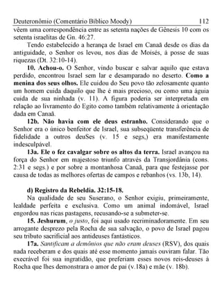 112Deuteronômio (Comentário Bíblico Moody)
vêem uma correspondência entre as setenta nações de Gênesis 10 com os
setenta israelitas de Gn. 46:27.
Tendo estabelecido a herança de Israel em Canaã desde os dias da
antiguidade, o Senhor os levou, nos dias de Moisés, à posse de suas
riquezas (Dt. 32:10-14).
10. Achou-o. O Senhor, vindo buscar e salvar aquilo que estava
perdido, encontrou Israel sem lar e desamparado no deserto. Como a
menina dos seus olhos. Ele cuidou do Seu povo tão zelosamente quanto
um homem cuida daquilo que lhe é mais precioso, ou como uma águia
cuida de sua ninhada (v. 11). A figura poderia ser interpretada em
relação ao livramento do Egito como também relativamente à orientação
dada em Canaã.
12b. Não havia com ele deus estranho. Considerando que o
Senhor era o único benfeitor de Israel, sua subseqüente transferência de
fidelidade a outros deuSes (v. 15 e segs,) era manifestamente
indesculpável.
13a. Ele o fez cavalgar sobre os altos da terra. Israel avançou na
força do Senhor em majestoso triunfo através da Transjordânia (cons.
2:31 e segs.) e por sobre a montanhosa Canaã, para que festejasse por
causa de todas as melhores ofertas de campos e rebanhos (vs. 13b, 14).
d) Registro da Rebeldia. 32:15-18.
Na qualidade de seu Suserano, o Senhor exigiu, primeiramente,
lealdade perfeita e exclusiva. Como um animal indomável, Israel
engordou nas ricas pastagens, recusando-se a submeter-se.
15. Jeshurum, ojusto, foi aqui usado recriminadoramente. Em seu
arrogante desprezo pela Rocha de sua salvação, o povo de Israel pagou
seu tributo sacrificial aos antideuses fantásticos.
17a. Santificam a demônios que não eram deuses (RSV), dos quais
nada receberam e dos quais até esse momento jamais ouviram falar. Tão
execrável foi sua ingratidão, que preferiam esses novos reis-deuses à
Rocha que lhes demonstrara o amor de pai (v.18a) e mãe (v. 18b).
 