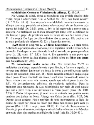 113Deuteronômio (Comentário Bíblico Moody)
e) Maldições Contra os Violadores da Aliança. 32:19-2 5.
Na Aliança do Sinai, anexa à estipulação que proibia deuses-ídolo
rivais, havia a advertência: "Eu, o Senhor teu Deus, sou Deus zeloso"
(Dt. 5:9; Êx. 20: 5). Deus responde à infidelidade no relacionamento da
aliança com algo parecido ao ardente zelo conjugal de um homem cuja
esposa foi infiel (Dt. 32:21, cons. v. 16). A lei prescrevia a morte para a
adúltera. As maldições da aliança ameaçavam Israel com a extinção se
ela fizesse o papel de prostituta com os falsos deuses de Canaã (cons.
31:16 e segs.). Do fogo do ciúme divino não se escapa; Ele queima até
ao mais profundo do inferno (32: 22), o lugar dos mortos.
19,20. (Ele) os desprezou. . . e disse: Esconderei . . . o meu rosto.
Aplicando o princípio da lex talionis, Deus rejeitaria Israel e retiraria Sua
proteção. Ele despertaria o ciúme de Israel através de um povo que não é
povo (v. 21; cons. Ef. 2:12). Isto é, Ele garantiria a um povo que
desconhecia o favor da Sua aliança, a vitória sobre os filhos em quem
não há lealdade (v. 20b).
23. Amontoarei males sobre eles. Nos versículos 23-25 as
maldições da aliança, especialmente a pestilência, a fome e a espada, os
terrores que vinham junto com o clímax do cerco e do exílio, estão sendo
postos em destaque (cons. cap. 28). Nisso residiria o triunfo daquele que
não é povo. Como resultado do cerco, Israel seria removida do reino de
Deus, vindo a se tomar ela mesma, aquela que não é povo (cons. Os.
1:9). No desvendamento adicional da revelação redentiva, Deus ia
prometer uma renovação de Sua misericórdia por meio da qual aquele
que não é povo viria a ser novamente o "meu povo" (cons. Os. 1:10;
2:23). E Paulo interpretou-a, já realizada na entrada dos gentios como
também dos judeus na Nova Aliança em Cristo Jesus (Rm. 9:25, 26).
Dentro desse aspecto, Paulo também dá uma interpretação à idéia do
ciúme de Israel por causa do favor que Deus demonstrou para com os
gentios (Rm. 11:11 e segs.; cons. 10:19). O Hino do Testemunho de
Moisés, já por si mesmo, antecipa a misericórdia redentora e as bênçãos
que estão além das preditas maldições de Israel (veja Dt. 32:26-43 ).
 