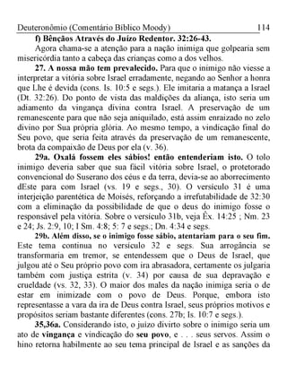 114Deuteronômio (Comentário Bíblico Moody)
f) Bênçãos Através do Juízo Redentor. 32:26-43.
Agora chama-se a atenção para a nação inimiga que golpearia sem
misericórdia tanto a cabeça das crianças como a dos velhos.
27. A nossa mão tem prevalecido. Para que o inimigo não viesse a
interpretar a vitória sobre Israel erradamente, negando ao Senhor a honra
que Lhe é devida (cons. Is. 10:5 e segs.). Ele imitaria a matança a Israel
(Dt. 32:26). Do ponto de vista das maldições da aliança, isto seria um
adiamento da vingança divina contra Israel. A preservação de um
remanescente para que não seja aniquilado, está assim enraizado no zelo
divino por Sua própria glória. Ao mesmo tempo, a vindicação final do
Seu povo, que seria feita através da preservação de um remanescente,
brota da compaixão de Deus por ela (v. 36).
29a. Oxalá fossem eles sábios! então entenderiam isto. O tolo
inimigo deveria saber que sua fácil vitória sobre Israel, o protetorado
convencional do Suserano dos céus e da terra, devia-se ao aborrecimento
dEste para com Israel (vs. 19 e segs., 30). O versículo 31 é uma
interjeição parentética de Moisés, reforçando a irrefutabilidade de 32:30
com a eliminação da possibilidade de que o deus do inimigo fosse o
responsável pela vitória. Sobre o versículo 31b, veja Êx. 14:25 ; Nm. 23
e 24; Js. 2:9, 10; I Sm. 4:8; 5: 7 e segs.; Dn. 4:34 e segs.
29b. Além disso, se o inimigo fosse sábio, atentariam para o seu fim.
Este tema continua no versículo 32 e segs. Sua arrogância se
transformaria em tremor, se entendessem que o Deus de Israel, que
julgou até o Seu próprio povo com ira abrasadora, certamente os julgaria
também com justiça estrita (v. 34) por causa de sua depravação e
crueldade (vs. 32, 33). O maior dos males da nação inimiga seria o de
estar em inimizade com o povo de Deus. Porque, embora isto
representasse a vara da ira de Deus contra Israel, seus próprios motivos e
propósitos seriam bastante diferentes (cons. 27b; Is. 10:7 e segs.).
35,36a. Considerando isto, o juízo divirto sobre o inimigo seria um
ato de vingança e vindicação do seu povo, e . . . seus servos. Assim o
hino retorna habilmente ao seu tema principal de Israel e as sanções da
 