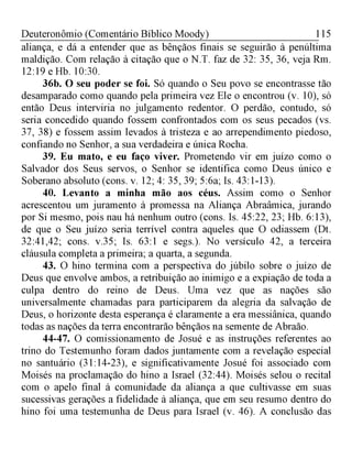 115Deuteronômio (Comentário Bíblico Moody)
aliança, e dá a entender que as bênçãos finais se seguirão à penúltima
maldição. Com relação à citação que o N.T. faz de 32: 35, 36, veja Rm.
12:19 e Hb. 10:30.
36b. O seu poder se foi. Só quando o Seu povo se encontrasse tão
desamparado como quando pela primeira vez Ele o encontrou (v. 10), só
então Deus interviria no julgamento redentor. O perdão, contudo, só
seria concedido quando fossem confrontados com os seus pecados (vs.
37, 38) e fossem assim levados à tristeza e ao arrependimento piedoso,
confiando no Senhor, a sua verdadeira e única Rocha.
39. Eu mato, e eu faço viver. Prometendo vir em juízo como o
Salvador dos Seus servos, o Senhor se identifica como Deus único e
Soberano absoluto (cons. v. 12; 4: 35, 39; 5:6a; Is. 43:1-13).
40. Levanto a minha mão aos céus. Assim como o Senhor
acrescentou um juramento à promessa na Aliança Abraâmica, jurando
por Si mesmo, pois nau há nenhum outro (cons. Is. 45:22, 23; Hb. 6:13),
de que o Seu juízo seria terrível contra aqueles que O odiassem (Dt.
32:41,42; cons. v.35; Is. 63:1 e segs.). No versículo 42, a terceira
cláusula completa a primeira; a quarta, a segunda.
43. O hino termina com a perspectiva do júbilo sobre o juízo de
Deus que envolve ambos, a retribuição ao inimigo e a expiação de toda a
culpa dentro do reino de Deus. Uma vez que as nações são
universalmente chamadas para participarem da alegria da salvação de
Deus, o horizonte desta esperança é claramente a era messiânica, quando
todas as nações da terra encontrarão bênçãos na semente de Abraão.
44-47. O comissionamento de Josué e as instruções referentes ao
trino do Testemunho foram dados juntamente com a revelação especial
no santuário (31:14-23), e significativamente Josué foi associado com
Moisés na proclamação do hino a Israel (32:44). Moisés selou o recital
com o apelo final à comunidade da aliança a que cultivasse em suas
sucessivas gerações a fidelidade à aliança, que em seu resumo dentro do
hino foi uma testemunha de Deus para Israel (v. 46). A conclusão das
 