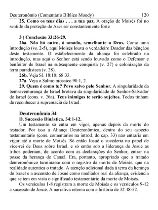 120Deuteronômio (Comentário Bíblico Moody)
25. Como os teus dias . . . a tua paz. A oração de Moisés foi no
sentido da proteção de Aser ser constantemente forte
3 ) Conclusão 33:26-29.
26a. Não há outro, ó amado, semelhante a Deus. Como uma
introdução (vs. 2-5), aqui Moisés louva o verdadeiro Doador das bênçãos
deste testamento. O estabelecimento da aliança foi celebrado na
introdução, mas aqui o Senhor está sendo louvado como o Defensor e
benfeitor de Israel na subseqüente conquista (v. 27) e colonização da
terra paradisíaca (v. 28).
26b. Veja Sl. 18:10; 68:33.
27a. Veja o Salmo mosaico 90:1, 2.
29. Quem é como tu? Povo salvo pelo Senhor. A singularidade da
bem-aventurança de Israel brotava da singularidade do Senhor-Salvador
de Israel (cons. v. 26a). Teus inimigos te serão sujeitos. Todos tinham
de reconhecer a supremacia de Israel.
Deuteronômio 34
D. Sucessão Dinástica. 34:1-12.
Um testamento só entra em vigor, apenas depois da morte do
testador. Por isso a Aliança Deuteronômica, dentro do seu aspecto
testamentário (cons. comentários na introd. do cap. 33) não entraria em
vigor até a morte de Moisés. Só então Josué o sucederia no papel de
vice-rei de Deus sobre Israel, e só então sob a liderança de Josué as
tribos poderiam, de acordo com as declarações do Senhor, entrar na
posse da herança de Canaã. Era, portanto, apropriado que o tratado
deuteronômico terminasse com o registro da morte de Moisés, que na
realidade autentica o tratado. A atenção adicional dada à terra da herança
de Israel e a ascensão de Josué como mediador real da aliança, evidencia
que se tem em vista o significado testamentário da morte de Moisés.
Os versículos 1-8 registram a morte de Moisés e os versículos 9-12
a sucessão de Josué. A narrativa retoma com a história de 32:48-52.
 
