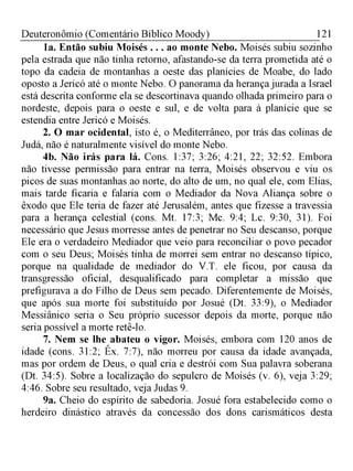 121Deuteronômio (Comentário Bíblico Moody)
1a. Então subiu Moisés . . . ao monte Nebo. Moisés subiu sozinho
pela estrada que não tinha retorno, afastando-se da terra prometida até o
topo da cadeia de montanhas a oeste das planícies de Moabe, do lado
oposto a Jericó até o monte Nebo. O panorama da herança jurada a Israel
está descrita conforme ela se descortinava quando olhada primeiro para o
nordeste, depois para o oeste e sul, e de volta para à planície que se
estendia entre Jericó e Moisés.
2. O mar ocidental, isto é, o Mediterrâneo, por trás das colinas de
Judá, não é naturalmente visível do monte Nebo.
4b. Não irás para lá. Cons. 1:37; 3:26; 4:21, 22; 32:52. Embora
não tivesse permissão para entrar na terra, Moisés observou e viu os
picos de suas montanhas ao norte, do alto de um, no qual ele, com Elias,
mais tarde ficaria e falaria com o Mediador da Nova Aliança sobre o
êxodo que Ele teria de fazer até Jerusalém, antes que fizesse a travessia
para a herança celestial (cons. Mt. 17:3; Mc. 9:4; Lc. 9:30, 31). Foi
necessário que Jesus morresse antes de penetrar no Seu descanso, porque
Ele era o verdadeiro Mediador que veio para reconciliar o povo pecador
com o seu Deus; Moisés tinha de morrei sem entrar no descanso típico,
porque na qualidade de mediador do V.T. ele ficou, por causa da
transgressão oficial, desqualificado para completar a missão que
prefigurava a do Filho de Deus sem pecado. Diferentemente de Moisés,
que após sua morte foi substituído por Josué (Dt. 33:9), o Mediador
Messiânico seria o Seu próprio sucessor depois da morte, porque não
seria possível a morte retê-lo.
7. Nem se lhe abateu o vigor. Moisés, embora com 120 anos de
idade (cons. 31:2; Êx. 7:7), não morreu por causa da idade avançada,
mas por ordem de Deus, o qual cria e destrói com Sua palavra soberana
(Dt. 34:5). Sobre a localização do sepulcro de Moisés (v. 6), veja 3:29;
4:46. Sobre seu resultado, veja Judas 9.
9a. Cheio do espírito de sabedoria. Josué fora estabelecido como o
herdeiro dinástico através da concessão dos dons carismáticos desta
 