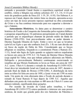 3Josué (Comentário Bíblico Moody)
entrando e possuindo Canaã ilustra a experiência espiritual cristã de
conflito, vitória e bênçãos nas esferas celestiais (Ef. 1:3; 2:6; 6:12) por
meio do grandioso poder de Deus (Ef. 1:19, 20 ; 6:10). Em Hebreus 4, o
repouso em Canaã, depois das inúteis lutas no deserto, apresenta-se-nos
como um tipo de nosso presente repouso espiritual na obra consumada
de Cristo e na Sua contínua intercessão para nos capacitar a derrotar o
ego e Satanás.
Antecedentes Históricos. As datas para se determinar o cenário
histórico do Êxodo e da Conquista são fornecidas pelos registros bíblicos
e pesquisas arqueológicas. Os patriarcas peregrinaram em Canaã durante
o período que os arqueólogos chamam de período médio da Idade do
Bronze (2100-1550). José provavelmente subiu ao poder durante a
Décima Segunda Dinastia do Egito. Então o novo rei que se levantou
(qum'al) no Egito e que não conhecia José (Êx. 1:8) era sem dúvida um
rei hicso da região do Delta do Nilo. Considerando que os hicsos
afligiram os israelitas, forçando-os a construírem Pitom e Ramsés (Êx.
1:11), Israel não fugiu do Egito quando os egípcios nativos expulsaram
os hicsos em cerca de 1570 A.C. Os Faraós da Décima Oitava Dinastia
(cuja capital foi Tebas, mas que tinham palácios adicionais em Mênfis,
Heliópolis e provavelmente Bubastis) continuaram escravizando os
israelitas até que Moisés finalmente os levou ao Sinai, em cerca de 1447
A.C. (cons. I Reis 6:1) durante o reinado de Amenhotep II (1450-1423).
Josué deve ter introduzido Israel em Canaã em cerca de 1407, durante o
período final da Idade do Bronze (1550-1200). A distribuição da terra
entre as tribos foi feita em cerca de 1400, e Josué viveu até 1390 ou mais
tarde. Um ponto de vista alternante data o Êxodo do período durante o
reinado do Faraó Ramsés II logo depois de 1300 A.C. Aqueles que
defendem este ponto de vista aceitam os 480 anos de I Reis 6:1 como um
número redondo, significando doze gerações.
Por ocasião da invasão de Canaã pelos israelitas, o Faraó
Amenhotep III (1410-1372) estava perdendo o interesse em suas posses
asiáticas, de modo que grande parte dos reis fantoches da Palestina e
 
