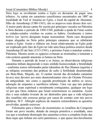 4Josué (Comentário Bíblico Moody)
Síria logo se revoltaram contra o Egito ou deixaram de pagar seus
tributos. As cartas em caracteres cuneiformes encontrados em 1887 na
localidade de Teel el Amarna no Egito, o local da capital de Akenaten,
filho de Amenhotep (1380-1363), são os arquivos reais desses dois reis.
A maior parte dessas cartas foi escrita por príncipes vassalos na Palestina
e Síria durante o período de 1400-1360, pedindo a ajuda de Faraó contra
as cidades-estados vizinhas ou contra os habiru. Geralmente o termo
habiru (ou 'apiru) designam tropas mercenárias. Neste caso designam
tropas alugadas na Síria pelos príncipes cananeus que se rebelaram
contra o Egito. Assim o silêncio em Josué relativamente ao Egito pode
ser explicado pelo fato do Egito ter tido uma fraca política exterior desde
Amenhotep III até Seti (1313-1301), o próximo Faraó a marchar contra a
Palestina. Mesmo assim os egípcios evitaram as montanhas e tomaram a
rota costeira quando atacaram os heteus na Síria.
Durante o período de Josué e os Juízes, as observâncias religiosas
cananitas tinham degenerado à mais sórdida licenciosidade e brutalidade
- conforme somos informados pelas tabuinhas do Ras Shamra (ugarita) e
as relíquias existentes das práticas do culto à fertilidade desenterradas
em Bete-Shan, Megido, etc. O caráter imoral das divindades cananitas
levava seus devotos aos mais desmoralizantes ritos do Oriente Próximo
da antiguidade, tais como a sagrada prostituição de ambos os sexos,
adoração de serpentes e sacrifícios infantis. Uma vez que tais práticas
religiosas eram espiritual e moralmente contagiantes, qualquer um logo
vê por que Deus ordenou que Israel exterminasse os cananitas. Assim
eles e suas cidades tiveram de ser destruídos para que a vida religiosa
dos israelitas não corresse perigo por causa do contato com tais povos
idólatras. W.F. Albright explicou de maneira extraordinária as questões
envolvidas, quando escreveu:
Felizmente para o futuro do monoteísmo os israelitas da Conquista
foram um povo inculto, dotado de energia primitiva e crueldade, uma
vez que a resultante dizimação dos cananitas evitou a completa fusão das
duas raças que tinham um certo parentesco, o que quase inevitavelmente
 