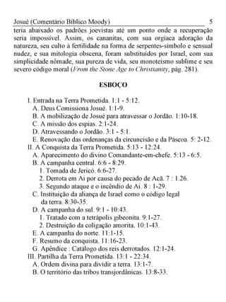 5Josué (Comentário Bíblico Moody)
teria abaixado os padrões joevistas até um ponto onde a recuperação
seria impossível. Assim, os cananitas, com sua orgíaca adoração da
natureza, seu culto à fertilidade na forma de serpentes-símbolo e sensual
nudez, e sua mitologia obscena, foram substituídos por Israel, com sua
simplicidade nômade, sua pureza de vida, seu monoteísmo sublime e seu
severo código moral (From the Stone Age to Christianity, pág. 281).
ESBOÇO
I. Entrada na Terra Prometida. 1:1 - 5:12.
A. Deus Comissiona Josué. 1:1-9.
B. A mobilização de Josué para atravessar o Jordão. 1:10-18.
C. A missão dos espias. 2:1-24.
D. Atravessando o Jordão. 3:1 - 5:1.
E. Renovação das ordenanças da circuncisão e da Páscoa. 5: 2-12.
II. A Conquista da Terra Prometida. 5:13 - 12:24.
A. Aparecimento do divino Comandante-em-chefe. 5:13 - 6:5.
B. A campanha central. 6:6 - 8:29.
1. Tomada de Jericó. 6:6-27.
2. Derrota em Ai por causa do pecado de Acã. 7 : 1.26.
3. Segundo ataque e o incêndio de Ai. 8 : 1-29.
C. Instituição da aliança de Israel como o código legal
da terra. 8:30-35.
D. A campanha do sul. 9:1 - 10:43.
1. Tratado com a tetrápolis gibeonita. 9:1-27.
2. Destruição da coligação amorita. 10:1-43.
E. A campanha do norte. 11:1-15.
F. Resumo da conquista. 11:16-23.
G. Apêndice : Catálogo dos reis derrotados. 12:1-24.
III. Partilha da Terra Prometida. 13:1 - 22:34.
A. Ordem divina para dividir a terra. 13:1-7.
B. O território das tribos transjordânicas. 13:8-33.
 