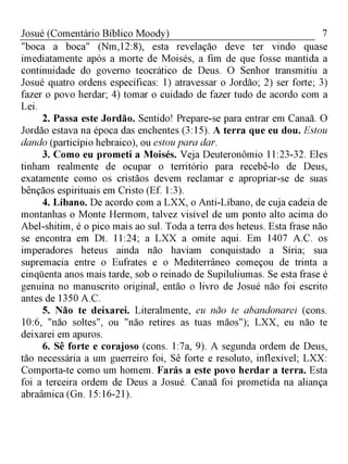 7Josué (Comentário Bíblico Moody)
"boca a boca" (Nm,12:8), esta revelação deve ter vindo quase
imediatamente após a morte de Moisés, a fim de que fosse mantida a
continuidade do governo teocrático de Deus. O Senhor transmitiu a
Josué quatro ordens específicas: 1) atravessar o Jordão; 2) ser forte; 3)
fazer o povo herdar; 4) tomar o cuidado de fazer tudo de acordo com a
Lei.
2. Passa este Jordão. Sentido! Prepare-se para entrar em Canaã. O
Jordão estava na época das enchentes (3:15). A terra que eu dou. Estou
dando (particípio hebraico), ou estou para dar.
3. Como eu prometi a Moisés. Veja Deuteronômio 11:23-32. Eles
tinham realmente de ocupar o território para recebê-lo de Deus,
exatamente como os cristãos devem reclamar e apropriar-se de suas
bênçãos espirituais em Cristo (Ef. 1:3).
4. Líbano. De acordo com a LXX, o Anti-Líbano, de cuja cadeia de
montanhas o Monte Hermom, talvez visível de um ponto alto acima do
Abel-shitim, é o pico mais ao sul. Toda a terra dos heteus. Esta frase não
se encontra em Dt. 11:24; a LXX a omite aqui. Em 1407 A.C. os
imperadores heteus ainda não haviam conquistado a Síria; sua
supremacia entre o Eufrates e o Mediterrâneo começou de trinta a
cinqüenta anos mais tarde, sob o reinado de Supiluliumas. Se esta frase é
genuína no manuscrito original, então o livro de Josué não foi escrito
antes de 1350 A.C.
5. Não te deixarei. Literalmente, eu não te abandonarei (cons.
10:6, "não soltes", ou "não retires as tuas mãos"); LXX, eu não te
deixarei em apuros.
6. Sê forte e corajoso (cons. 1:7a, 9). A segunda ordem de Deus,
tão necessária a um guerreiro foi, Sê forte e resoluto, inflexível; LXX:
Comporta-te como um homem. Farás a este povo herdar a terra. Esta
foi a terceira ordem de Deus a Josué. Canaã foi prometida na aliança
abraâmica (Gn. 15:16-21).
 