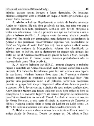 48Gênesis (Comentário Bíblico Moody)
inimigo, caíram nesses buracos e foram destruídos. Os invasores
orientais escaparam com o produto do saque e muitos prisioneiros, que
seriam feitos escravos.
13. Abrão, o hebreu. Rapidamente a notícia da batalha alcançou
Abrão no Hebrom. Ele não fora envolvido na luta, mas uma vez que o
seu sobrinho fora feito prisioneiro, sentia-se sem dúvida obrigado a
tentar um salvamento. Esta é a primeira vez que as Escrituras usam a
palavra hebreu (heiíbri). A origem exata do nome ainda é questão
discutível. Era usada por estrangeiros para designar os descendentes de
Abraão e dos patriarcas. Provavelmente significa "um descendente de
Éber" ou "alguém do outro lado" (do rio). Isto se aplica a Abrão como
alguém que emigrou da Mesopotâmia. Alguns têm identificado os
hebreus com os habiru, que se destacaram na arqueologia através das
cartas de Tel el Amarna encontradas nas placas de Nuzu e Mari, no Egito
e na Mesopotâmia. O caráter desses nômades perturbadores não os
recomendaria como filhos de Abrão.
14. A palavra hebraica riq (E.R.C., armou) descreve o trabalho
rápido e completo de Abrão convocando cada homem capaz para a ação
imediata. Foi traduzido, literalmente, para fez sair, como a uma espada
de sua bainha. Nenhum homem ficou para trás. Trezentos e dezoito
homens atenderam ao chamado e seguiram seu respeitável líder. Para
guardar uma propriedade como a do patriarca, tornava-se necessário
possuir um grupo forte sempre disponível, Além desses homens prontos
e capazes, Abrão levou consigo exércitos de seus amigos confederados,
Aner, Escol e Manre, que foram leais com o seu bom amigo na hora da
emergência. Os invasores fugitivos do oriente dirigiram-se rapidamente
para Dã nas fronteiras do norte de Canaã. A cidade se aninhava aos pés
do Monte Hermom, a uma certa distância ao noroeste de Cesaréia de
Filipos. Naquela ocasião tinha o nome de Leshem ou Laish (cons. Jz.
18:7). Os danitas a tomaram anos mais tarde e a denominaram Dã.
15. Hobá era uma cidade a menos de cinqüenta milhas ao norte da
antiga cidade de Damasco. Depois do ataque em Dã, Abrão e Seus
 