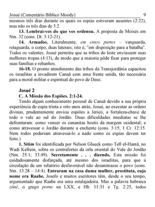 9Josué (Comentário Bíblico Moody)
mesmos três dias durante os quais os espias estiveram ausentes (2:22),
mas não os três dias de 3:2.
13. Lembrai-vos do que vos ordenou. A proposta de Moisés em
Nm. 32 (cons. Dt. 3:12-21).
14. Armados. Literalmente, em cinco partes - vanguarda,
retaguarda, o corpo, duas laterais; isto é, "em disposição para a batalha".
Todos os valentes. Josué permitiu que as tribos do leste enviassem suas
melhores tropas (4:13), de modo que a maioria pôde ficar para proteger
suas famílias e rebanhos.
16-18. O pronto atendimento das tribos da Transjordânia capacitou
os israelitas a invadirem Canaã com uma frente unida, tão necessária
para a moral militar e espiritual do povo de Deus.
Josué 2
C. A Missão dos Espiões. 2:1-24.
Tendo algum conhecimento pessoal de Canaã devido a sua própria
experiência de espia trinta e oito anos atrás, Josué, ao executar as ordens
divinas, prudentemente enviou espiões a Jericó, a fortaleza-chave de
todo o vale ao sul do Jordão. Duas dificuldades imediatas se lhe
defrontaram: como vencer os cananitas hostis da margem ocidental; e
como atravessar o Jordão durante a enchente (cons. 3:15; 1 Cr. 12:15.
Nem todos poderiam atravessá-lo a nado como os espias devem ter
feito.)
1. Sitim foi identificada por Nelson Glueck como Tell el-Hamã, no
Wadi Kefrein, sobre os contrafortes da orla oriental do Vale do Jordão
(Nm. 25:1; 33:49). Secretamente . . . dizendo. Esta missão foi
cuidadosamente disfarçada, até mesmo dos israelitas, para que a
circulação de um relatório desfavorável não desanimasse o povo (cons.
Nm. 13:28 - 14:4). Entraram na casa duma mulher, prostituta, cujo
nome era Raabe. Josefo e muitos escritores têm, desde o seu tempo,
argumentado que Raabe era uma estalajadeira. Mas a palavra hebraica
zôné, o grego porne na LXX, e Hb. 11:31 e Tg. 2:25, todos
 