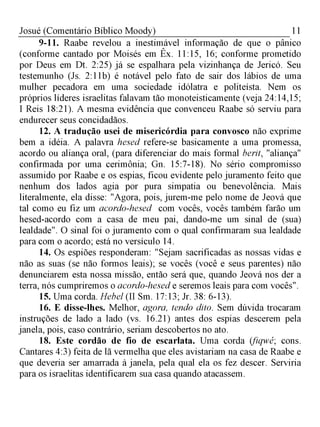 11Josué (Comentário Bíblico Moody)
9-11. Raabe revelou a inestimável informação de que o pânico
(conforme cantado por Moisés em Êx. 11:15, 16; conforme prometido
por Deus em Dt. 2:25) já se espalhara pela vizinhança de Jericó. Seu
testemunho (Js. 2:11b) é notável pelo fato de sair dos lábios de uma
mulher pecadora em uma sociedade idólatra e politeísta. Nem os
próprios líderes israelitas falavam tão monoteisticamente (veja 24:14,15;
I Reis 18:21). A mesma evidência que convenceu Raabe só serviu para
endurecer seus concidadãos.
12. A tradução usei de misericórdia para convosco não exprime
bem a idéia. A palavra hesed refere-se basicamente a uma promessa,
acordo ou aliança oral, (para diferenciar do mais formal berit, "aliança"
confirmada por uma cerimônia; Gn. 15:7-18). No sério compromisso
assumido por Raabe e os espias, ficou evidente pelo juramento feito que
nenhum dos lados agia por pura simpatia ou benevolência. Mais
literalmente, ela disse: "Agora, pois, jurem-me pelo nome de Jeová que
tal como eu fiz um acordo-hesed com vocês, vocês também farão um
hesed-acordo com a casa de meu pai, dando-me um sinal de (sua)
lealdade". O sinal foi o juramento com o qual confirmaram sua lealdade
para com o acordo; está no versículo 14.
14. Os espiões responderam: "Sejam sacrificadas as nossas vidas e
não as suas (se não formos leais); se vocês (você e seus parentes) não
denunciarem esta nossa missão, então será que, quando Jeová nos der a
terra, nós cumpriremos o acordo-hesed e seremos leais para com vocês".
15. Uma corda. Hebel (II Sm. 17:13; Jr. 38: 6-13).
16. E disse-lhes. Melhor, agora, tendo dito. Sem dúvida trocaram
instruções de lado a lado (vs. 16.21) antes dos espias descerem pela
janela, pois, caso contrário, seriam descobertos no ato.
18. Este cordão de fio de escarlata. Uma corda (fiqwé; cons.
Cantares 4:3) feita de lã vermelha que eles avistariam na casa de Raabe e
que deveria ser amarrada à janela, pela qual ela os fez descer. Serviria
para os israelitas identificarem sua casa quando atacassem.
 