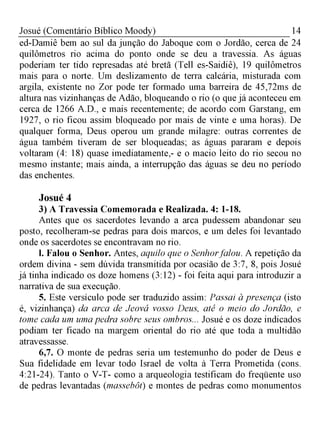 14Josué (Comentário Bíblico Moody)
ed-Damiê bem ao sul da junção do Jaboque com o Jordão, cerca de 24
quilômetros rio acima do ponto onde se deu a travessia. As águas
poderiam ter tido represadas até bretã (Tell es-Saidiê), 19 quilômetros
mais para o norte. Um deslizamento de terra calcária, misturada com
argila, existente no Zor pode ter formado uma barreira de 45,72ms de
altura nas vizinhanças de Adão, bloqueando o rio (o que já aconteceu em
cerca de 1266 A.D., e mais recentemente; de acordo com Garstang, em
1927, o rio ficou assim bloqueado por mais de vinte e uma horas). De
qualquer forma, Deus operou um grande milagre: outras correntes de
água também tiveram de ser bloqueadas; as águas pararam e depois
voltaram (4: 18) quase imediatamente,- e o macio leito do rio secou no
mesmo instante; mais ainda, a interrupção das águas se deu no período
das enchentes.
Josué 4
3) A Travessia Comemorada e Realizada. 4: 1-18.
Antes que os sacerdotes levando a arca pudessem abandonar seu
posto, recolheram-se pedras para dois marcos, e um deles foi levantado
onde os sacerdotes se encontravam no rio.
l. Falou o Senhor. Antes, aquilo que o Senhorfalou. A repetição da
ordem divina - sem dúvida transmitida por ocasião de 3:7, 8, pois Josué
já tinha indicado os doze homens (3:12) - foi feita aqui para introduzir a
narrativa de sua execução.
5. Este versículo pode ser traduzido assim: Passai à presença (isto
é, vizinhança) da arca de Jeová vosso Deus, até o meio do Jordão, e
tome cada um uma pedra sobre seus ombros... Josué e os doze indicados
podiam ter ficado na margem oriental do rio até que toda a multidão
atravessasse.
6,7. O monte de pedras seria um testemunho do poder de Deus e
Sua fidelidade em levar todo Israel de volta à Terra Prometida (cons.
4:21-24). Tanto o V-T- como a arqueologia testificam do freqüente uso
de pedras levantadas (massebôt) e montes de pedras como monumentos
 