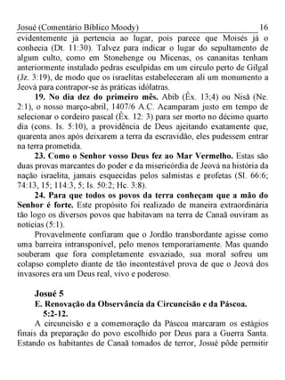 16Josué (Comentário Bíblico Moody)
evidentemente já pertencia ao lugar, pois parece que Moisés já o
conhecia (Dt. 11:30). Talvez para indicar o lugar do sepultamento de
algum culto, como em Stonehenge ou Micenas, os cananitas tenham
anteriormente instalado pedras esculpidas em um circulo perto de Gilgal
(Jz. 3:19), de modo que os israelitas estabeleceram ali um monumento a
Jeová para contrapor-se às práticas idólatras.
19. No dia dez do primeiro mês. Abib (Êx. 13;4) ou Nisã (Ne.
2:1), o nosso março-abril, 1407/6 A.C. Acamparam justo em tempo de
selecionar o cordeiro pascal (Êx. 12: 3) para ser morto no décimo quarto
dia (cons. Is. 5:10), a providência de Deus ajeitando exatamente que,
quarenta anos após deixarem a terra da escravidão, eles pudessem entrar
na terra prometida.
23. Como o Senhor vosso Deus fez ao Mar Vermelho. Estas são
duas provas marcantes do poder e da misericórdia de Jeová na história da
nação israelita, jamais esquecidas pelos salmistas e profetas (Sl. 66:6;
74:13, 15; 114:3, 5; Is. 50:2; Hc. 3:8).
24. Para que todos os povos da terra conheçam que a mão do
Senhor é forte. Este propósito foi realizado de maneira extraordinária
tão logo os diversos povos que habitavam na terra de Canaã ouviram as
noticias (5:1).
Provavelmente confiaram que o Jordão transbordante agisse como
uma barreira intransponível, pelo menos temporariamente. Mas quando
souberam que fora completamente esvaziado, sua moral sofreu um
colapso completo diante de tão incontestável prova de que o Jeová dos
invasores era um Deus real, vivo e poderoso.
Josué 5
E. Renovação da Observância da Circuncisão e da Páscoa.
5:2-12.
A circuncisão e a comemoração da Páscoa marcaram os estágios
finais da preparação do povo escolhido por Deus para a Guerra Santa.
Estando os habitantes de Canaã tomados de terror, Josué pôde permitir
 