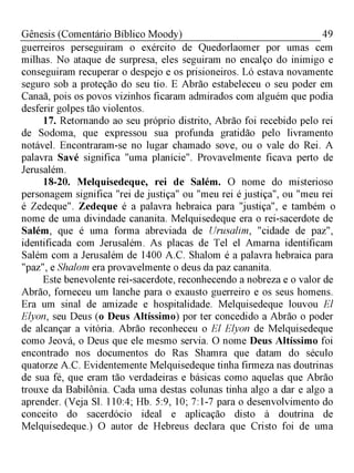 49Gênesis (Comentário Bíblico Moody)
guerreiros perseguiram o exército de Quedorlaomer por umas cem
milhas. No ataque de surpresa, eles seguiram no encalço do inimigo e
conseguiram recuperar o despejo e os prisioneiros. Ló estava novamente
seguro sob a proteção do seu tio. E Abrão estabeleceu o seu poder em
Canaã, pois os povos vizinhos ficaram admirados com alguém que podia
desferir golpes tão violentos.
17. Retornando ao seu próprio distrito, Abrão foi recebido pelo rei
de Sodoma, que expressou sua profunda gratidão pelo livramento
notável. Encontraram-se no lugar chamado sove, ou o vale do Rei. A
palavra Savé significa "uma planície". Provavelmente ficava perto de
Jerusalém.
18-20. Melquisedeque, rei de Salém. O nome do misterioso
personagem significa "rei de justiça" ou "meu rei é justiça", ou "meu rei
é Zedeque". Zedeque é a palavra hebraica para "justiça", e também o
nome de uma divindade cananita. Melquisedeque era o rei-sacerdote de
Salém, que é uma forma abreviada de Urusalim, "cidade de paz",
identificada com Jerusalém. As placas de Tel el Amarna identificam
Salém com a Jerusalém de 1400 A.C. Shalom é a palavra hebraica para
"paz", e Shalom era provavelmente o deus da paz cananita.
Este benevolente rei-sacerdote, reconhecendo a nobreza e o valor de
Abrão, forneceu um lanche para o exausto guerreiro e os seus homens.
Era um sinal de amizade e hospitalidade. Melquisedeque louvou El
Elyon, seu Deus (o Deus Altíssimo) por ter concedido a Abrão o poder
de alcançar a vitória. Abrão reconheceu o El Elyon de Melquisedeque
como Jeová, o Deus que ele mesmo servia. O nome Deus Altíssimo foi
encontrado nos documentos do Ras Shamra que datam do século
quatorze A.C. Evidentemente Melquisedeque tinha firmeza nas doutrinas
de sua fé, que eram tão verdadeiras e básicas como aquelas que Abrão
trouxe da Babilônia. Cada uma destas colunas tinha algo a dar e algo a
aprender. (Veja Sl. 110:4; Hb. 5:9, 10; 7:1-7 para o desenvolvimento do
conceito do sacerdócio ideal e aplicação disto à doutrina de
Melquisedeque.) O autor de Hebreus declara que Cristo foi de uma
 