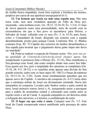 19Josué (Comentário Bíblico Moody)
do Jordão ficava impedida), Josué fora explorar a fortaleza ele mesmo,
perplexo por causa de sua aparência inexpugnável (6:1).
13. Um homem que trazia na mão uma espada nua. Não uma
mera visão, mas uma verdadeira aparição do Filho de Deus pré-
encarnado - uma teofania (cons. Gn. 18:33; 32:24-30; Êx. 3:2-6). O Anjo
de Jeová aparecia como uma personalidade, mais de acordo com as
circunstâncias em que o Seu povo se encontrava: para Moisés, o
Salvador de Israel, sofrendo com os seus (Êx. 3; Is. 63:9); para Josué,
como o Comandante de Israel, dirigindo seu exército com a espada
desembainhada, pronto para justiçar Canaã. Conforme Wm. G. Blaikie
comenta (Exp. B): "O Capitão dos exércitos do Senhor desembainhou a
Sua espada para mostrar que o julgamento dessa gente ímpia não devia
ser retardado".
14. Pode-se traduzir a resposta do Homem assim: Não, pois sou eu;
na qualidade de General-do-Exército-de-Jeová cheguei agora. Em
cumprimento à promessa feita a Moisés (Êx. 33:14), Deus manifestou a
Sua presença com Israel, não como simples aliado mas como Seu líder.
Essa guerra era Sua, pois a iniqüidade dos amorreus se completara (Gn.
15:16; Dt. 9:5; 18:12); e os israelitas eram apenas uma divisão do Seu
grande exército, junto com os Seus anjos (Sl. 148:2) e forças da natureza
(Js. 10:11-14; Jz. 5:20). Assim Josué imediatamente percebeu que era
apenas servo do Capitão. A narrativa da conquista (Js. 6-11) torna claro
que a estratégia militar de Josué era divinamente orientada. Havia três
campanhas na conquista. Levados pelo Senhor contra a parte central da
terra, Israel primeiro tomou Jericó e Ai, assegurando assim a passagem
para a cadeia de montanhas central e colocando uma cunha entre as
regiões norte e sul de Canaã. A segunda campanha no sul derrotou então
a coligação dos amorreus, e a terceira, a confederação do norte.
15. O lugar em que estás é santo. Compare com Êx. 3:5. Este
local da Canaã conspurcada estava santificado pela presença do santo
Deus.
 