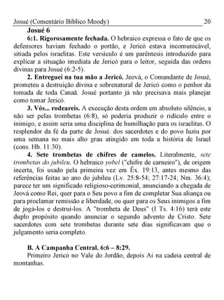 20Josué (Comentário Bíblico Moody)
Josué 6
6:1. Rigorosamente fechada. O hebraico expressa o fato de que os
defensores haviam fechado o portão, e Jericó estava incomunicável,
sitiada pelos israelitas. Este versículo é um parêntesis introduzido para
explicar a situação imediata de Jericó para o leitor, seguida das ordens
divinas para Josué (6:2-5).
2. Entreguei na tua mão a Jericó. Jeová, o Comandante de Josué,
prometeu a destruição divina e sobrenatural de Jericó como o penhor da
tomada de toda Canaã. Josué portanto já não precisava mais planejar
como tomar Jericó.
3. Vós... rodeareis. A execução desta ordem em absoluto silêncio, a
não ser pelas trombetas (6:8), só poderia produzir o ridículo entre o
inimigo, e assim seria uma disciplina de humilhação para os israelitas. O
resplendor da fé da parte de Josué. dos sacerdotes e do povo luziu por
uma semana no mais alto grau atingido em toda a história de Israel
(cons. Hb. 11:30).
4. Sete trombetas de chifres de camelos. Literalmente, sete
trombetas dojubileu. O hebraico yobel ("chifre de carneiro"), de origem
incerta, foi usado pela primeira vez em Êx. 19:13, antes mesmo das
referências feitas ao ano do jubileu (Lv. 25:8-54; 27:17-24; Nm. 36:4);
parece ter um significado religioso-cerimonial, anunciando a chegada de
Jeová como Rei, quer para o Seu povo a fim de completar Sua aliança ou
para proclamar remissão e liberdade, ou quer para os Seus inimigos a fim
de jogá-los e destruí-los. A "trombeta de Deus" (I Ts. 4:16) terá este
duplo propósito quando anunciar o segundo advento de Cristo. Sete
sacerdotes com sete trombetas durante sete dias significavam que o
julgamento seria completo.
B. A Campanha Central. 6:6 - 8:29.
Primeiro Jericó no Vale do Jordão, depois Ai na cadeia central de
montanhas.
 