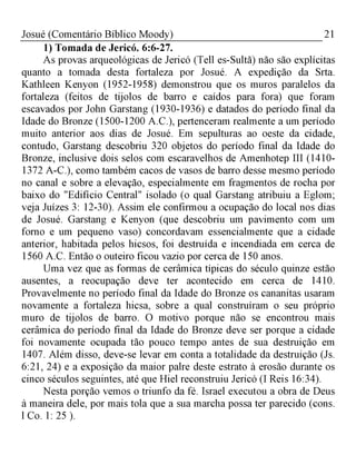 21Josué (Comentário Bíblico Moody)
1) Tomada de Jericó. 6:6-27.
As provas arqueológicas de Jericó (Tell es-Sultã) não são explícitas
quanto a tomada desta fortaleza por Josué. A expedição da Srta.
Kathleen Kenyon (1952-1958) demonstrou que os muros paralelos da
fortaleza (feitos de tijolos de barro e caídos para fora) que foram
escavados por John Garstang (1930-1936) e datados do período final da
Idade do Bronze (1500-1200 A.C.), pertenceram realmente a um período
muito anterior aos dias de Josué. Em sepulturas ao oeste da cidade,
contudo, Garstang descobriu 320 objetos do período final da Idade do
Bronze, inclusive dois selos com escaravelhos de Amenhotep III (1410­
1372 A-C.), como também cacos de vasos de barro desse mesmo período
no canal e sobre a elevação, especialmente em fragmentos de rocha por
baixo do "Edifício Central" isolado (o qual Garstang atribuiu a Eglom;
veja Juízes 3: 12-30). Assim ele confirmou a ocupação do local nos dias
de Josué. Garstang e Kenyon (que descobriu um pavimento com um
forno e um pequeno vaso) concordavam essencialmente que a cidade
anterior, habitada pelos hicsos, foi destruída e incendiada em cerca de
1560 A.C. Então o outeiro ficou vazio por cerca de 150 anos.
Uma vez que as formas de cerâmica típicas do século quinze estão
ausentes, a reocupação deve ter acontecido em cerca de 1410.
Provavelmente no período final da Idade do Bronze os cananitas usaram
novamente a fortaleza hicsa, sobre a qual construíram o seu próprio
muro de tijolos de barro. O motivo porque não se encontrou mais
cerâmica do período final da Idade do Bronze deve ser porque a cidade
foi novamente ocupada tão pouco tempo antes de sua destruição em
1407. Além disso, deve-se levar em conta a totalidade da destruição (Js.
6:21, 24) e a exposição da maior palre deste estrato à erosão durante os
cinco séculos seguintes, até que Hiel reconstruiu Jericó (I Reis 16:34).
Nesta porção vemos o triunfo da fé. Israel executou a obra de Deus
à maneira dele, por mais tola que a sua marcha possa ter parecido (cons.
l Co. 1: 25 ).
 