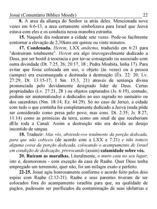 22Josué (Comentário Bíblico Moody)
8. A arca da aliança do Senhor ia atrás deles. Mencionada nove
vezes em 6:6-13, a arca certamente simbolizava para Israel que Jeová
estava com eles e os conduzia nessa manobra estranha.
15. Naquele dia rodearam a cidade sete vezes. Pode-se facilmente
contornar a elevação de 2,30kms em quinze ou vinte minutos.
17. Condenada. Herem, LXX anátema, traduzido em 6:21 para
"destruíram totalmente". Herem era algo irrevogavelmente dedicado a
Deus, por ser hostil à teocracia e por ter-se consagrado ou associado com
outra divindade (Dt. 7:25, 26; 20:17, 18 ; Pedra Moabita, linha 17). Para
evitar que fosse colocada em uso, o objeto (às vezes) ou à pessoa
(sempre) era excomungada e destinada à destruição (Êx. 22: 20; Lv.
27:29; Dt. 13:15-17; I Sm. 15:3, 21) através de sentença divina
pronunciada pelo devidamente designado líder de Deus. Certas
propriedades (Lv. 27:21, 28 ) ou objetos capturados (Js. 6:19), contudo,
podiam ser anatematizados e dedicados ao uso sagrado no santuário ou
dos sacerdotes (Nm. 18:14; Ez. 44:29). Só no caso de Jericó, a cidade
com tudo o que continha foi completamente dedicado a Jeová (nada pôde
ser considerado como presa pelo povo; mas cons. Dt. 2:35; Js. 8:27;
11:14) como as primícias da terra, como um sinal de que receberiam
dEle toda a Canaã. Assim a destruição não era devida ao desejo
incontido de sangue.
18. Traduzir: Mas vós, abstende-vos totalmente da porção dedicada,
para que não cobiceis (de acordo com a LXX e 7:21) e não tomeis
alguma coisa da porção dedicada, colocando o acampamento de Israel
em condição de dedicação, provocando (assim) calamidade sobre vós.
20. Ruíram as muralhas. Literalmente, o muro caiu no seu lugar;
isto é, desmoronou - com exceção da casa de Raabe. Quer Deus tenha
empregado um terremoto, quer não, foi um milagre exato e perfeito.
22-25. Josué agiu honrosamente conforme o acordo feito pelos dois
espias com Raabe (2:12-21). Raabe e seus parentes tiveram de ser
colocados fora do acampamento israelita para que, na qualidade de
pagãos, pudessem ser purificados da contaminação de suas idolatrias e
 