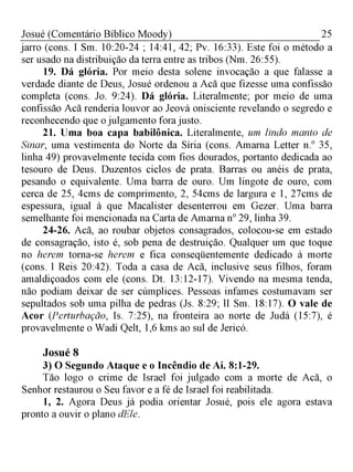 25Josué (Comentário Bíblico Moody)
jarro (cons. I Sm. 10:20-24 ; 14:41, 42; Pv. 16:33). Este foi o método a
ser usado na distribuição da terra entre as tribos (Nm. 26:55).
19. Dá glória. Por meio desta solene invocação a que falasse a
verdade diante de Deus, Josué ordenou a Acã que fizesse uma confissão
completa (cons. Jo. 9:24). Dá glória. Literalmente; por meio de uma
confissão Acã renderia louvor ao Jeová onisciente revelando o segredo e
reconhecendo que ojulgamento fora justo.
21. Uma boa capa babilônica. Literalmente, um lindo manto de
Sinar, uma vestimenta do Norte da Síria (cons. Amarna Letter n.° 35,
linha 49) provavelmente tecida com fios dourados, portanto dedicada ao
tesouro de Deus. Duzentos ciclos de prata. Barras ou anéis de prata,
pesando o equivalente. Uma barra de ouro. Um lingote de ouro, com
cerca de 25, 4cms de comprimento, 2, 54cms de largura e 1, 27cms de
espessura, igual à que Macalister desenterrou em Gezer. Uma barra
semelhante foi mencionada na Carta de Amarna n° 29, linha 39.
24-26. Acã, ao roubar objetos consagrados, colocou-se em estado
de consagração, isto é, sob pena de destruição. Qualquer um que toque
no herem torna-se herem e fica conseqüentemente dedicado à morte
(cons. l Reis 20:42). Toda a casa de Acã, inclusive seus filhos, foram
amaldiçoados com ele (cons. Dt. 13:12-17). Vivendo na mesma tenda,
não podiam deixar de ser cúmplices. Pessoas infames costumavam ser
sepultados sob uma pilha de pedras (Js. 8:29; lI Sm. 18:17). O vale de
Acor (Perturbação, Is. 7:25), na fronteira ao norte de Judá (15:7), é
provavelmente o Wadi Qelt, 1,6 kms ao sul de Jericó.
Josué 8
3) O Segundo Ataque e o Incêndio de Ai. 8:1-29.
Tão logo o crime de Israel foi julgado com a morte de Acã, o
Senhor restaurou o Seu favor e a fé de Israel foi reabilitada.
1, 2. Agora Deus já podia orientar Josué, pois ele agora estava
pronto a ouvir o plano dEle.
 