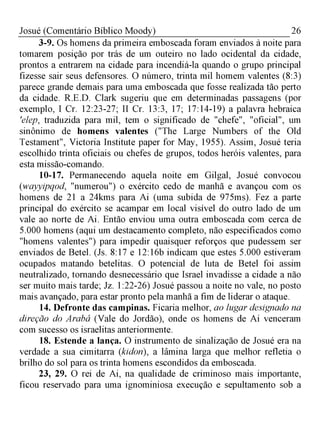 26Josué (Comentário Bíblico Moody)
3-9. Os homens da primeira emboscada foram enviados à noite para
tomarem posição por trás de um outeiro no lado ocidental da cidade,
prontos a entrarem na cidade para incendiá-la quando o grupo principal
fizesse sair seus defensores. O número, trinta mil homem valentes (8:3)
parece grande demais para uma emboscada que fosse realizada tão perto
da cidade. R.E.D. Clark sugeriu que em determinadas passagens (por
exemplo, I Cr. 12:23-27; II Cr. 13:3, 17; 17:14-19) a palavra hebraica
'elep, traduzida para mil, tem o significado de "chefe", "oficial", um
sinônimo de homens valentes ("The Large Numbers of the Old
Testament", Victoria Institute paper for May, 1955). Assim, Josué teria
escolhido trinta oficiais ou chefes de grupos, todos heróis valentes, para
esta missão-comando.
10-17. Permanecendo aquela noite em Gilgal, Josué convocou
(wayyipqod, "numerou") o exército cedo de manhã e avançou com os
homens de 21 a 24kms para Ai (uma subida de 975ms). Fez a parte
principal do exército se acampar em local visível do outro lado de um
vale ao norte de Ai. Então enviou uma outra emboscada com cerca de
5.000 homens (aqui um destacamento completo, não especificados como
"homens valentes") para impedir quaisquer reforços que pudessem ser
enviados de Betel. (Js. 8:17 e 12:16b indicam que estes 5.000 estiveram
ocupados matando betelitas. O potencial de luta de Betel foi assim
neutralizado, tornando desnecessário que Israel invadisse a cidade a não
ser muito mais tarde; Jz. 1:22-26) Josué passou a noite no vale, no posto
mais avançado, para estar pronto pela manhã a fim de liderar o ataque.
14. Defronte das campinas. Ficaria melhor, ao lugar designado na
direção do Arabá (Vale do Jordão), onde os homens de Ai venceram
com sucesso os israelitas anteriormente.
18. Estende a lança. O instrumento de sinalização de Josué era na
verdade a sua cimitarra (kidon), a lâmina larga que melhor refletia o
brilho do sol para os trinta homens escondidos da emboscada.
23, 29. O rei de Ai, na qualidade de criminoso mais importante,
ficou reservado para uma ignominiosa execução e sepultamento sob a
 