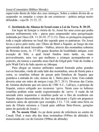 27Josué (Comentário Bíblico Moody)
supervisão direta do líder dos seus inimigos. Sobre a ordem divina de se
suspender ou empalar o corpo de um criminoso - prática antiga muito
difundida - veja Dt. 21:22, 23.
C. Instituição da Aliança de Israel como a Lei da Terra. 8: 30-35.
Em lugar de festejar a vitória de Ai, Josué fez uma coisa que podia
parecer militarmente tola - parou para empreender uma peregrinação
ordenada por Deus (Dt. 11:26-30; 27:2-13). Deus os protegeria enquanto
toda a nação adorasse no local tão sagrado para os patriarcas. Ou Josué
levou o povo pelo norte, uns 32kms de Betel a Siquém, ao longo da rota
aproximada da atual Jerusalém - Nablus, através das montanhas cobertas
de florestas (cons. Js. 17:18) quase desertas de localidades antigas, com
exceção de Siló, a qual Israel fundou mais tarde; ou, mais
provavelmente, uma vez que mulheres e crianças acompanhavam o
exército, ele tomou o caminho mais fácil de Gilgal pelo Vale do Jordão e
pelo Wadi Far'a do lado oposto ao Jaboque.
Para chegar ao imenso anfiteatro natural formado pelas grandes
curvas baixadas, vinda de cada lado das montanhas, uma de frente para a
outra, os israelitas tinham de passar pela fortaleza de Siquém que
guardava a entrada do vale, menos de 1, 6krns para o leste. Esta cidade
deveria estar em mãos de amigos (veja 20:7; 24:1). Diversas das Cartas
de Amarna declaram que em cerca de 1380 A.C., Lab'ayu, o príncipe de
Siquém, estava coligado aos invasores 'apiru. Neste caso os hebreus
israelitas podiam estar sendo cognominados de 'apiru. A razão de tal
amizade entre siquemitas e israelitas pode ser o fato de residirem em
Siquém alguns descendentes de Jacó que deixaram o Egito em pequenos
números antes da opressão (por exemplo, I Cr. 7:24, onde uma fúria ou
neta de Efraim retornou a Canaã para edificar Bete-Horon, gerações
antes do período de Josué.)
30. No monte Ebal. Ao pé deste ponto de referência no centro de
Canaã. Ebal, a mais alta das duas montanhas (940ms de altitude), foi
mencionada em vez de Gerizim (908ms de altitude).
 