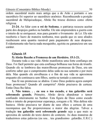50Gênesis (Comentário Bíblico Moody)
ordem sacerdotal muito mais antiga que a de Arão e portanto o seu
sacerdócio foi superior ao sacerdócio araônico. Reconhecendo a posição
sacerdotal de Melquisedeque, Abrão lhe trouxe dízimos como oferta
religiosa.
21-24. Ao falar com o rei de Sodoma, o patriarca recusou aceitar
parte dos despojos ganhos na batalha. Ele não empreendera a guerra com
o intuito de se enriquecer, mas para garantir o livramento de Ló. Ele não
receberia o lucro de maneira nenhuma, mas queda que os seus aliados
recebessem uma quantia razoável para pagamento de suas despesas.
Evidentemente não havia nada mesquinho, egoísta ou ganancioso em seu
caráter.
Gênesis 15
5) Abrão Recebe a Promessa de um Herdeiro. 15:1-21.
Durante toda a sua vida Abrão manifestou uma forte confiança em
Deus. Foi fácil permitir que esta confiança brilhasse nas horas de triunfo.
Quando ele se lembrava das maravilhosas promessas de Deus, era um
conforto saber que o cumprimento delas seda na sua semente e por meio
dela. Mas quando ele envelheceu e o fim de sua vida se aproximou
enquanto ele continuava sem filhos, sentiu-se tentado a esmorecer.
Sua fé nas promessas se abalou. Como Deus poderia agora cumprir
Suas promessas? Quando aS cumpriria? Abrão precisava de certeza.
Então Deus lhe falou.
1. Não temas. . . eu sou o teu escudo, e teu galardão será
sobremodo grande. Primeiro, Abrão devia abandonar o temor
confiando inteiramente no Senhor. Esta figura de Deus como escudo
tinha o intuito de proporcionar esperança, coragem e fé. Mas defesa não
bastava. Abrão precisava ter diante de seus olhos a certeza de uma
recompensa que lhe proporcionasse a maior das alegrias. Talvez a
tradução teu galardão será sobremodo grande seja a que mais se
aproxima do sentido do texto dentro do contexto. As duas maneiras de
traduzirmos estas palavras (eu sou... teu grandíssimo galardão, E.R.C.)
 