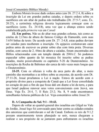 28Josué (Comentário Bíblico Moody)
Embora Moisés tivesse dado ordens antes (em Dt. 27:2.4, 8) sobre a
inscrição da Lei em grandes pedras caiadas, e depois ordens sobre os
sacrifícios em um altar de pedras não trabalhadas (Dt. 27:5-7; cons. Êx.
20:25), a cerimônia religiosa deveria logicamente começar com os
sacrifícios (cons. Êx. 24:4.8), uma vez que a aliança estava sendo
estabelecida pelaprimeira vez em Canaã
32. Em pedras. Não as do altar mas grandes colunas, tais como as
estelas de 2,13ms de altura do famoso Código de Hamurabi, com suas
3.654 linhas de texto. De acordo com Dt. 27: 2-4,8, estas pedras deviam
ser caiadas para receberem a inscrição. Os egípcios costumavam caiar
pedras antes de escrever ou pintar sobre elas com tinta preta. Diversas
estelas, com cerca de 2, 44ms de altura e caiadas, foram encontradas em
Biblos relacionadas com um templo datado de 200A.C. Só podemos
especular sobre quanto da lei mosaica foi inscrito sobre as pedras
caiadas, muito possivelmente os capítulos 5-26 de Deuteronômio. As
inscrições da Rocha de Behistun são cerca de três vezes mais longas que
o Deuteronômio.
33-35. Com os oficiais à volta da arca perto do altar, a meio
caminho das montanhas e as tribos sobre as encostas, de acordo com Dt.
27:11-26, Josué proclamou a Lei à nação. Estava de acordo com o
propósito divino para a conquista de Canaã que a Lei fosse consolidada
no coração do pais a fim de que fosse dali em diante a lei da terra, e para
que Israel pudesse renovar seus votos convencionais com Jeová, seu
Deus. Veja Êx. 24:4, 7; II Reis 23:2; Ne. 8, 9 onde encontramos
semelhantes leituras públicas da Lei. Veja comentários sobre Josué 24.
D. A Campanha do Sul. 9:1 - 10:43.
Depois de voltar ao quartel-general dos israelitas em Gilgal no Vale
do Jordão, Josué logo foi convocado para lutar contra as cidades-estados
dos amorreus que controlavam o sul de Canaã. Embora os reis de 9:1,2
possam unanimemente terem planejado se unir, nunca chegaram a
realizar o seu propósito de se juntarem para enfrentarem os israelitas
 