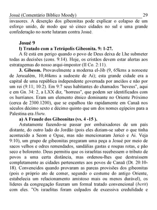 29Josué (Comentário Bíblico Moody)
invasores. A deserção dos gibeonitas pode explicar o colapso de um
esforço unido, de modo que só cinco cidades no sul e uma grande
confederação no norte lutaram contra Josué.
Josué 9
l) Tratado com a Tetrápolis Gibeonita. 9: 1-27.
A fé está em perigo quando o povo de Deus deixa de Lhe submeter
todas as decisões (cons. 9:14). Hoje, os cristãos devem estar alertas aos
estratagemas do nosso arqui-impostor (II Co. 2:11).
3. Gibeom. Provavelmente a moderna el-Jib (9, 65krns a noroeste
de Jerusalém, 10,46kms a sudoeste de Ai); esta grande cidade era a
capital de uma república independente governada por anciãos e não por
um rei (9:11; 10:2). Em 9:7 seus habitantes do chamados "heveus", aqui
e em Gn. 34: 2, a LXX diz, "horreus", que podem ser identificados com
os hurrianos. Eram um elemento étnico dominante no Oriente Próximo
(cerca de 2300.1200), que se espalhou tão rapidamente em Canaã nos
séculos décimo sexto e décimo quinto que um dos nomes egípcios para a
Palestina era Huru.
a) A Fraude dos Gibeonitas (vs. 4 -15 ).
Astutamente fazendo-se passar por embaixadores de um país
distante, do outro lado do Jordão (pois eles diziam-se saber o que tinha
acontecido a Seom e Ogue, mas não mencionaram Jericó e Ai. Veja
9:10), um grupo de gibeonitas pregaram uma peça a Josué por meio de
sacos velhos e odres remendados, sandálias gastas e roupas rotas, e pão
seco e bolorento. Deus permitiu que os israelitas recebessem o tributo de
povos a uma certa distância, mas ordenou-lhes que destruíssem
completamente as cidades pertencentes aos povos de Canaã (Dt. 20:10­
18). Convencidos quando provaram as parcas provisões dos gibeonitas
(pois o próprio ato de comer, segundo o costume do antigo Oriente,
estabelecia um relacionamento amistoso mais ou menos durável), os
líderes da congregação fizeram um formal tratado convencional (berit)
com eles. "Os israelitas foram culpados de excessiva credulidade e
 
