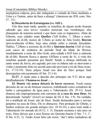 30Josué (Comentário Bíblico Moody)
negligência culposa, pois não indagaram a vontade de Deus mediante o
Urim e o Tumim, antes de fazer a aliança" (Jamieson em JFB; cons. Nm.
27 : 21).
b) Descoberta do Estratagema (vs. 162l ).
Três dias mais tarde, quando os israelitas de algum modo ficaram
sabendo que seus novos vassalos moravam nas vizinhanças, eles
planejaram de maneira normal o que fazer com os trapaceiros. Além de
Gibeom, suas cidades eram Quefira (Tell Kefire, 7, 24kms a oeste-
sudoeste de el-Jib, menos de 3,2kms ao norte de Abu Gosh), Beerote
(provavelmente el-Bire, hoje uma cidade sobre a estrada Jerusalém-
Nablus, 7,24kms a noroeste de el-Jib) e Quiriate-Jearim (Tell el-Azar,
com cacos de cerâmica do período final da Idade do Bronze,
imediatamente a oeste de Abu Gosh, uma cidade a 8,05 kms a sudoeste
de el-Jib). Beerote ficava a apenas 4,83kms a oeste de Ai, à vista dos
israelitas quando passaram por Betelf. Sendo a aliança ratificada no
santo nome de Jeová, era sagrada; por isso os lideres não se atreveram a
violar o juramento feito no acordo para não provocar a ira de Deus (cons.
Ez. 17:12-19). Deus julgou Israel nos dias de Davi porque Saul
desrespeitou este juramento (II Sm. 21:1-6).
22-27. A razão para a decisão dos príncipes em 9:21 dá-se aqui
detalhadamente: Chamou-os Josué . . .
23. Dentre vós nunca deixará de haver escravos. Vocês nunca
deixarão de ser ou de fornecer escravos, trabalhando como cortadores de
lenha e carregadores de água para o Tabernáculo (Dt. 29:11). Josué
chamou não impropriamente esta estrutura de a casa do meu Deus; foi
denominada "templo" (hekal) no tempo de Eli (I Sm. 1:9). Na verdade,
foi a maldição de Josué, não de Deus. Sendo destacados para o serviço
perpétuo na casa de Deus, Ele os abençoou. Para proteção de Gibeão, o
Senhor realizou um grande milagre (Jos. 10:10-14), e anos mais tarde o
Tabernáculo foi armado ali (II Cr, 1: 3). Durante sessenta e sete anos ou
mais, Deus deixou que a arca ficasse em Quiriate-Jearim (I Sm. 7:1, 2 ;
II Sm. 6:23, 3). Tendo Josué feito (de natan, "dar") deles rachadores de
 