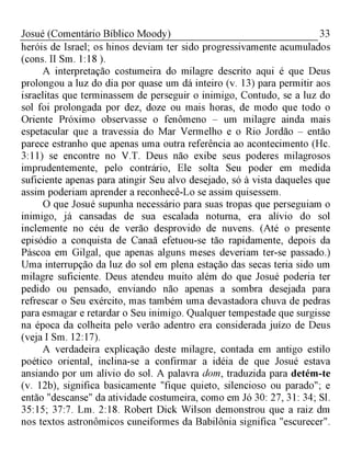 33Josué (Comentário Bíblico Moody)
heróis de Israel; os hinos deviam ter sido progressivamente acumulados
(cons. II Sm. 1:18 ).
A interpretação costumeira do milagre descrito aqui é que Deus
prolongou a luz do dia por quase um dá inteiro (v. 13) para permitir aos
israelitas que terminassem de perseguir o inimigo, Contudo, se a luz do
sol foi prolongada por dez, doze ou mais horas, de modo que todo o
Oriente Próximo observasse o fenômeno - um milagre ainda mais
espetacular que a travessia do Mar Vermelho e o Rio Jordão - então
parece estranho que apenas uma outra referência ao acontecimento (Hc.
3:11) se encontre no V.T. Deus não exibe seus poderes milagrosos
imprudentemente, pelo contrário, Ele solta Seu poder em medida
suficiente apenas para atingir Seu alvo desejado, só à vista daqueles que
assim poderiam aprender a reconhecê-Lo se assim quisessem.
O que Josué supunha necessário para suas tropas que perseguiam o
inimigo, já cansadas de sua escalada noturna, era alívio do sol
inclemente no céu de verão desprovido de nuvens. (Até o presente
episódio a conquista de Canaã efetuou-se tão rapidamente, depois da
Páscoa em Gilgal, que apenas alguns meses deveriam ter-se passado.)
Uma interrupção da luz do sol em plena estação das secas teria sido um
milagre suficiente. Deus atendeu muito além do que Josué poderia ter
pedido ou pensado, enviando não apenas a sombra desejada para
refrescar o Seu exército, mas também uma devastadora chuva de pedras
para esmagar e retardar o Seu inimigo. Qualquer tempestade que surgisse
na época da colheita pelo verão adentro era considerada juízo de Deus
(veja I Sm. 12:17).
A verdadeira explicação deste milagre, contada em antigo estilo
poético oriental, inclina-se a confirmar a idéia de que Josué estava
ansiando por um alívio do sol. A palavra dom, traduzida para detém-te
(v. 12b), significa basicamente "fique quieto, silencioso ou parado"; e
então "descanse" da atividade costumeira, como em Jó 30: 27, 31: 34; Sl.
35:15; 37:7. Lm. 2:18. Robert Dick Wilson demonstrou que a raiz dm
nos textos astronômicos cuneiformes da Babilônia significa "escurecer".
 