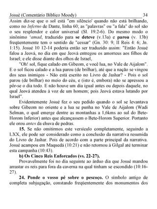 34Josué (Comentário Bíblico Moody)
Assim diz-se que o sol está "em silêncio' quando não está brilhando,
como no Inferno de Dante, linha 60; as "palavras" ou "a fala" do sol são
o seu resplendor e calor universal (Sl. 19:2-6). Do mesmo modo o
sinônimo ‘amad, traduzido para se deteve (v. 13a) e parou (v. 13b)
freqüentemente tem o sentido de "cessar" (Gn. 30: 9; II Reis 4: 6; Jn.
1:15). Josué 10 12-14 poderia então ser traduzido assim: "Então Josué
falou a Jeová, no dia em que Jeová entregou os amorreus aos filhos de
Israel; e ele disse diante dos olhos de Israel,
"Oh! sol, fique calado em Gibeom, e você lua, no Vale de Aijalom".
E o sol ficou calado e a lua parou (de brilhar), até que a nação se vingou
dos seus inimigos - Não está escrito no Livro de Jashar? - Pois o sol
parou (de brilhar) no meio do céu, e (isto é, embora) não se apressou a
pôr-se o dia todo. E não houve um dia igual antes ou depois daquele, no
qual Jeová atendeu à voz de um homem; pois Jeová estava lutando por
Israel".
Evidentemente Josué fez o seu pedido quando o sol se levantava
sobre Gibeom no oriente e a lua se punha no Vale de Aijalom (Wadi
Selman, o qual emerge dentre as montanhas a 1,6kms ao sul do Bete-
Horom Inferior) antes que alcançassem o Bete-Horom Superior. Portanto
ele orou antes da chuva de pedras.
15. Se não omitirmos este versículo completamente, seguindo a
LXX, ele pode ser considerado como a conclusão da narrativa resumida
do Livro de Jashar. Pois de acordo com a parte principal da narrativa.
Josué acampou em Maquedá (10:21) e não retornou à Gilgal até terminar
esta campanha (10:43).
b) Os Cinco Reis Enforcados (vs. 22-27).
Provavelmente foi no dia seguinte ao árduo dia que Josué mandou
arrastar os reis para fora da caverna na qual tinham se escondido (10:16­
27).
24. Ponde o vosso pé sobre o pescoço. O símbolo antigo de
completa subjugação, constando freqüentemente dos monumentos dos
 