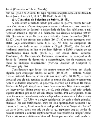 35Josué (Comentário Bíblico Moody)
reis do Egito e da Assíria, foi aqui representado pelos chefes militares de
Josué (cons. I Reis 5:3; Sl. 8:6; 18:38-40; Is. 49:23).
c) A Conquista da Palestina do Sul (vs. 28-43).
A esta altura o método usado por Josué na guerra, parece ter sido
uma série de incursões relâmpago contra as cidades-chave dos cananitas,
com o propósito de destruir a capacidade de luta dos habitantes e não
necessariamente a captura e a ocupação das cidades ocupadas (10:19,
20). Quando o rei de Gezer e seus exércitos foram destruídos (10:33;
12:12), Josué não atacou esta cidade (16:10). O mesmo aconteceu com
Betel (veja comentários sobre 8:10-17). No final da campanha ele
retornou com todo o seu exercido a Gilgal (10:43), não deixando
nenhuma guarnição militar e por isso Hebrom e Debir tiveram de ser
recapturadas mais tarde (15:13-17). Por causa disso Yehezhel
Kaufmann, da Universidade Hebraica, denominou as campanhas de
Josué de "guerras de destruição e exterminação, não de ocupação por
meio de imediata colonização" (Biblical Account of Conquest of
Palestine, pág. 86).
Considerando que Josué não gastou tempo suficiente em cidade
alguma para empregar táticas de cerco (10:31-35) - embora Moisés
tivesse instruído Israel relativamente aos cercos (Dt. 20:10-20) - parece
provável que ele não tentasse assaltar os muros das cidades e certamente
nem as cidadelas interiores. O poderoso exército de Tutmose III tomou
finalmente Megido só após um cerco de sete meses. Não há mais registro
de intervenções divina como em Jericó, cuja defesa Israel não poderia
esperar destruir por meio de um ataque frontal. Por conseguinte, Josué
deve ter se concentrado nas cidades dependentes vizinhas - todas as suas
cidades (Jos. 10:37,39), e a seção residencial de cada cidade principal
abaixo e fora das fortificações. Para ter uma oportunidade de matar o rei
e seus defensores, Josué sem dúvida dependia de uma "tropa de choque"
da parte deles, como em Ai; ou ele talvez esperasse que as perdas da
batalha anterior e a moral abatida tornasse sua resistência insignificante.
Esta teoria sobre as táticas militares de Josué parece estar confirmada em
 