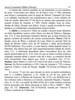 37Josué (Comentário Bíblico Moody)
A notícia das vitórias israelitas no sul alarmaram os reis cananitas
do norte. Convocados por Jabim, rei de Hazor (veia 11:10b), juntaram
suas forças e acamparam junto às águas de Merom. Enquanto rito Josué
e os soldados marchavam sem impedimentos para o oeste solitário do
Vale do Jordão, Bete-Seã (17:16) devia ter apenas uma guarnição nessa
ocasião (Cartas de Amarna, n.° 289). Outras cidades, mais ao norte,
aliadas de Jabim, ficaram sem defesa. Assim a aguda investida de Josué
apanhou os confederados completamente desprevenidos.
1. Jabim (o inteligente). Outro rei usando o mesmo nome dinástico
ou titulo hereditário reinava sobre Hazor nos dias de Débora e Baraque
(Juí. 4:2). É uma declaração temerária afirmar que as duas histórias são
apenas variantes da narrativa do mesmo acontecimento. Hazor (Tell el-
Quedá, cerca de 8kms a sudoeste do Lago Hulé) no período final da
Idade de Bronze cobria mais de 69 hectares e tinha provavelmente
40.000 habitantes. Era a maior e a mais famosa cidade daquele tempo na
Palestina. Sua última fase tem sido arqueologicamente datada do século
treze A.C.; a destruição descoberta pelos escavadores deve ter sido
àquela mencionada em Jz. 4:24. Uma vez que as ruínas revelam contínua
ocupação cananita desde o século vinte até o treze, os cananitas devem
tê-la reconstruído logo depois que Josué a incendiou (Jos. 11:11).
Madom. Qarn Hattin (os chifres de Hattin) nos altos a oeste de Tiberias.
Sinrom. Ou Sin'on (conforme a LXX, Carta de Amarna n.° 255 e ostraca
egípcia), 6,5kms a oeste de Nazaré. Acasfe. Tel Keisan na Planície de
Acco.
2. Leia-se: "E aos reis, que estavam ao norte na região montanhosa
(isto é, a Galiléia Superior), e no .Arabá ao sul de (ou, perto de)
Quinerete (isto é, a Planície de Genesaré, Mc. 6:53), e no Shefelá (isto é,
nas vertentes entre a Samaria e o Carmelo, incluindo Megido e Taanach;
cons. Js. 11:16), e na região de Hills-of-Dor até o oeste (colinas costeiras
baixas parecidas com dunas destacam-se entre o Dor e Athlit')" - Baly,
págs. 24, 132. Quinerete. Tell el-'Oreimeh, tomada por Tutmose II,
3,2kms a sudoeste de Cafarnaum.
 