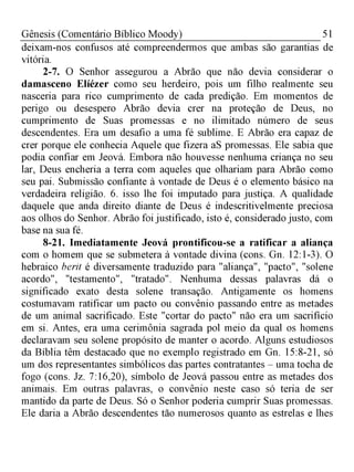 51Gênesis (Comentário Bíblico Moody)
deixam-nos confusos até compreendermos que ambas são garantias de
vitória.
2-7. O Senhor assegurou a Abrão que não devia considerar o
damasceno Elíézer como seu herdeiro, pois um filho realmente seu
nasceria para rico cumprimento de cada predição. Em momentos de
perigo ou desespero Abrão devia crer na proteção de Deus, no
cumprimento de Suas promessas e no ilimitado número de seus
descendentes. Era um desafio a uma fé sublime. E Abrão era capaz de
crer porque ele conhecia Aquele que fizera aS promessas. Ele sabia que
podia confiar em Jeová. Embora não houvesse nenhuma criança no seu
lar, Deus encheria a terra com aqueles que olhariam para Abrão como
seu pai. Submissão confiante à vontade de Deus é o elemento básico na
verdadeira religião. 6. isso lhe foi imputado para justiça. A qualidade
daquele que anda direito diante de Deus é indescritivelmente preciosa
aos olhos do Senhor. Abrão foi justificado, isto é, considerado justo, com
base na sua fé.
8-21. Imediatamente Jeová prontificou-se a ratificar a aliança
com o homem que se submetera à vontade divina (cons. Gn. 12:1-3). O
hebraico berit é diversamente traduzido para "aliança", "pacto", "solene
acordo", "testamento", "tratado". Nenhuma dessas palavras dá o
significado exato desta solene transação. Antigamente os homens
costumavam ratificar um pacto ou convênio passando entre as metades
de um animal sacrificado. Este "cortar do pacto" não era um sacrifício
em si. Antes, era uma cerimônia sagrada pol meio da qual os homens
declaravam seu solene propósito de manter o acordo. Alguns estudiosos
da Bíblia têm destacado que no exemplo registrado em Gn. 15:8-21, só
um dos representantes simbólicos das partes contratantes - uma tocha de
fogo (cons. Jz. 7:16,20), símbolo de Jeová passou entre as metades dos
animais. Em outras palavras, o convênio neste caso só teria de ser
mantido da parte de Deus. Só o Senhor poderia cumprir Suas promessas.
Ele daria a Abrão descendentes tão numerosos quanto as estrelas e lhes
 