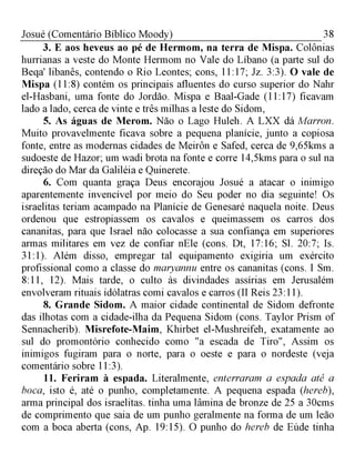38Josué (Comentário Bíblico Moody)
3. E aos heveus ao pé de Hermom, na terra de Mispa. Colônias
hurrianas a veste do Monte Hermom no Vale do Líbano (a parte sul do
Beqa' libanês, contendo o Rio Leontes; cons, 11:17; Jz. 3:3). O vale de
Mispa (11:8) contém os principais afluentes do curso superior do Nahr
el-Hasbani, uma fonte do Jordão. Mispa e Baal-Gade (11:17) ficavam
lado a lado, cerca de vinte e três milhas a leste do Sidom,
5. As águas de Merom. Não o Lago Huleh. A LXX dá Marron.
Muito provavelmente ficava sobre a pequena planície, junto a copiosa
fonte, entre as modernas cidades de Meirôn e Safed, cerca de 9,65kms a
sudoeste de Hazor; um wadi brota na fonte e corre 14,5kms para o sul na
direção do Mar da Galiléia e Quinerete.
6. Com quanta graça Deus encorajou Josué a atacar o inimigo
aparentemente invencível por meio do Seu poder no dia seguinte! Os
israelitas teriam acampado na Planície de Genesaré naquela noite. Deus
ordenou que estropiassem os cavalos e queimassem os carros dos
cananitas, para que Israel não colocasse a sua confiança em superiores
armas militares em vez de confiar nEle (cons. Dt, 17:16; Sl. 20:7; Is.
31:1). Além disso, empregar tal equipamento exigiria um exército
profissional como a classe do maryannu entre os cananitas (cons. I Sm.
8:11, 12). Mais tarde, o culto às divindades assírias em Jerusalém
envolveram rituais idólatras comi cavalos e carros (II Reis 23:11).
8. Grande Sidom. A maior cidade continental de Sidom defronte
das ilhotas com a cidade-ilha da Pequena Sidom (cons. Taylor Prism of
Sennacherib). Misrefote-Maim, Khirbet el-Mushreifeh, exatamente ao
sul do promontório conhecido como "a escada de Tiro", Assim os
inimigos fugiram para o norte, para o oeste e para o nordeste (veja
comentário sobre 11:3).
11. Feriram à espada. Literalmente, enterraram a espada até a
boca, isto é, até o punho, completamente. A pequena espada (hereb),
arma principal dos israelitas. tinha uma lâmina de bronze de 25 a 30cms
de comprimento que saia de um punho geralmente na forma de um leão
com a boca aberta (cons, Ap. 19:15). O punho do hereb de Eúde tinha
 