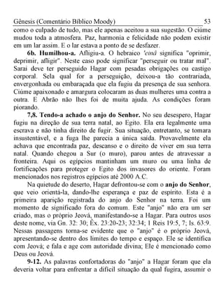 53Gênesis (Comentário Bíblico Moody)
como o culpado de tudo, mas ele apenas aceitou a sua sugestão. O ciúme
mudou toda a atmosfera. Paz, harmonia e felicidade não podem existir
em um lar assim. E o lar estava a ponto de se desfazer.
6b. Humilhou-a. Afligiu-a. O hebraico 'einâ significa "oprimir,
deprimir, afligir". Neste caso pode significar "perseguir ou tratar mal".
Sarai deve ter perseguido Hagar com pesadas obrigações ou castigo
corporal. Sela qual for a perseguição, deixou-a tão contrariada,
envergonhada ou embaraçada que ela fugiu da presença de sua senhora.
Ciúme apaixonado e amargura colocaram as duas mulheres uma contra a
outra. E Abrão não lhes foi de muita ajuda. As condições foram
piorando.
7,8. Tendo-a achado o anjo do Senhor. No seu desespero, Hagar
fugiu na direção de sua terra natal, ao Egito. Ela era legalmente uma
escrava e não tinha direito de fugir. Sua situação, entretanto, se tomara
insustentável, e a fuga lhe parecia a única saída. Provavelmente ela
achava que encontrada paz, descanso e o direito de viver em sua terra
natal. Quando chegou a Sur (o muro), parou antes de atravessar a
fronteira. Aqui os egípcios mantinham um muro ou uma linha de
fortificações para proteger o Egito dos invasores do oriente. Foram
mencionados nos registros egípcios até 2000 A.C.
Na quietude do deserto, Hagar defrontou-se com o anjo do Senhor,
que veio orientá-la, dando-lhe esperança e paz de espírito. Esta é a
primeira aparição registrada do anjo do Senhor na terra. Foi um
momento de significado fora do comum. Este "anjo" não era um ser
criado, mas o próprio Jeová, manifestando-se a Hagar. Para outros usos
deste nome, via Gn. 32: 30; Êx. 23:20-23; 32:34; 1 Reis 19:5, 7; Is. 63:9.
Nessas passagens torna-se evidente que o "anjo" é o próprio Jeová,
apresentando-se dentro dos limites do tempo e espaço. Ele se identifica
com Jeová; e fala e age com autoridade divina; Ele é mencionado como
Deus ou Jeová.
9-12. As palavras confortadoras do "anjo" a Hagar foram que ela
deveria voltar para enfrentar a difícil situação da qual fugira, assumir o
 